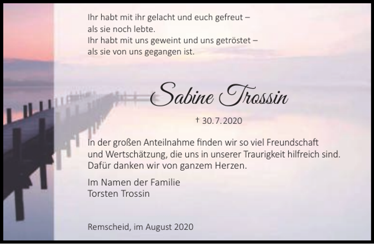 <p>Ihr habt mit ihr gelacht und euch gefreut –<br />als sie noch lebte.<br />Ihr habt mit uns geweint und uns getröstet –<br />als sie von uns gegangen ist.</p><p>Sabine Trossin<br />† 30.7.2020</p><p>In der großen Anteilnahme ﬁnden wir so viel Freundschaft<br />und Wertschätzung, die uns in unserer Traurigkeit hilfreich sind.<br />Dafür danken wir von ganzem Herzen.<br />Im Namen der Familie<br />Torsten Trossin<br />Remscheid, im August 2020</p>