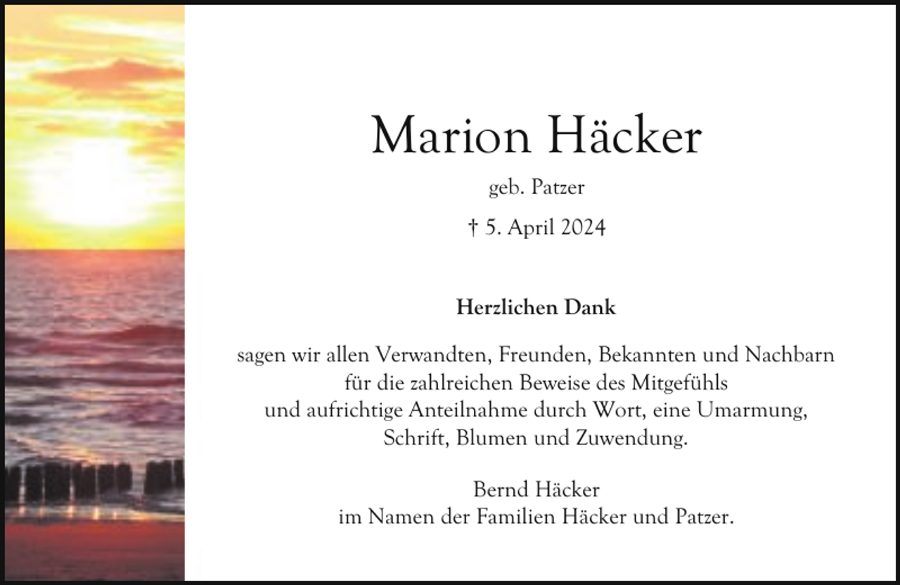 <p>Marion Häcker<br />geb. Patzer<br />† 5. April 2024<br />Herzlichen Dank<br />sagen wir allen Verwandten, Freunden, Bekannten und Nachbarn<br />für die zahlreichen Beweise des Mitgefühls<br />und aufrichtige Anteilnahme durch Wort, eine Umarmung,<br />Schrift, Blumen und Zuwendung.<br />Bernd Häcker<br />im Namen der Familien Häcker und Patzer.</p>