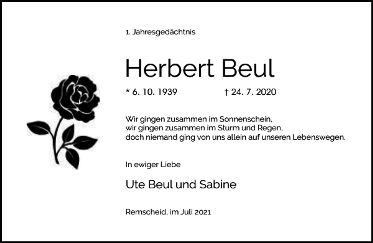 <p>1. Jahresgedächtnis</p><p>Herbert Beul<br />* 6. 10. 1939</p><p>† 24. 7. 2020</p><p>Wir gingen zusammen im Sonnenschein,<br />wir gingen zusammen im Sturm und Regen,<br />doch niemand ging von uns allein auf unseren Lebenswegen.<br />In ewiger Liebe</p><p>Ute Beul und Sabine<br />Remscheid, im Juli 2021</p>