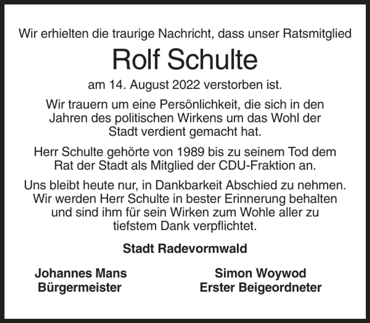 <p>Wir erhielten die traurige Nachricht, dass unser Ratsmitglied</p><p>Rolf Schulte<br />am 14. August 2022 verstorben ist.<br />Wir trauern um eine Persönlichkeit, die sich in den<br />Jahren des politischen Wirkens um das Wohl der<br />Stadt verdient gemacht hat.<br />Herr Schulte gehörte von 1989 bis zu seinem Tod dem<br />Rat der Stadt als Mitglied der CDU-Fraktion an.<br />Uns bleibt heute nur, in Dankbarkeit Abschied zu nehmen.<br />Wir werden Herr Schulte in bester Erinnerung behalten<br />und sind ihm für sein Wirken zum Wohle aller zu<br />tiefstem Dank verpflichtet.<br />Stadt Radevormwald<br />Johannes Mans<br />Bürgermeister</p><p>Simon Woywod<br />Erster Beigeordneter</p>