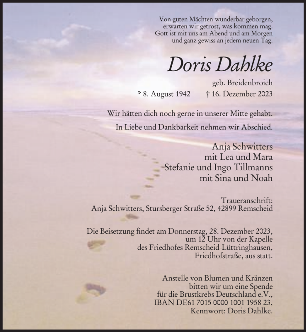 <p>Von guten Mächten wunderbar geborgen,<br />erwarten wir getrost, was kommen mag.<br />Gott ist mit uns am Abend und am Morgen<br />und ganz gewiss an jedem neuen Tag.</p><p>Doris Dahlke<br />* 8. August 1942</p><p>geb. Breidenbroich<br />† 16. Dezember 2023</p><p>Wir hätten dich noch gerne in unserer Mitte gehabt.<br />In Liebe und Dankbarkeit nehmen wir Abschied.</p><p>Anja Schwitters<br />mit Lea und Mara<br />Stefanie und Ingo Tillmanns<br />mit Sina und Noah<br />Traueranschrift:<br />Anja Schwitters, Stursberger Straße 52, 42899 Remscheid<br />Die Beisetzung findet am Donnerstag, 28. Dezember 2023,<br />um 12 Uhr von der Kapelle<br />des Friedhofes Remscheid-Lüttringhausen,<br />Friedhofstraße, aus statt.<br />Anstelle von Blumen und Kränzen<br />bitten wir um eine Spende<br />für die Brustkrebs Deutschland e.V.,<br />IBAN DE61 7015 0000 100958 23,<br />Kennwort: Doris Dahlke.</p>