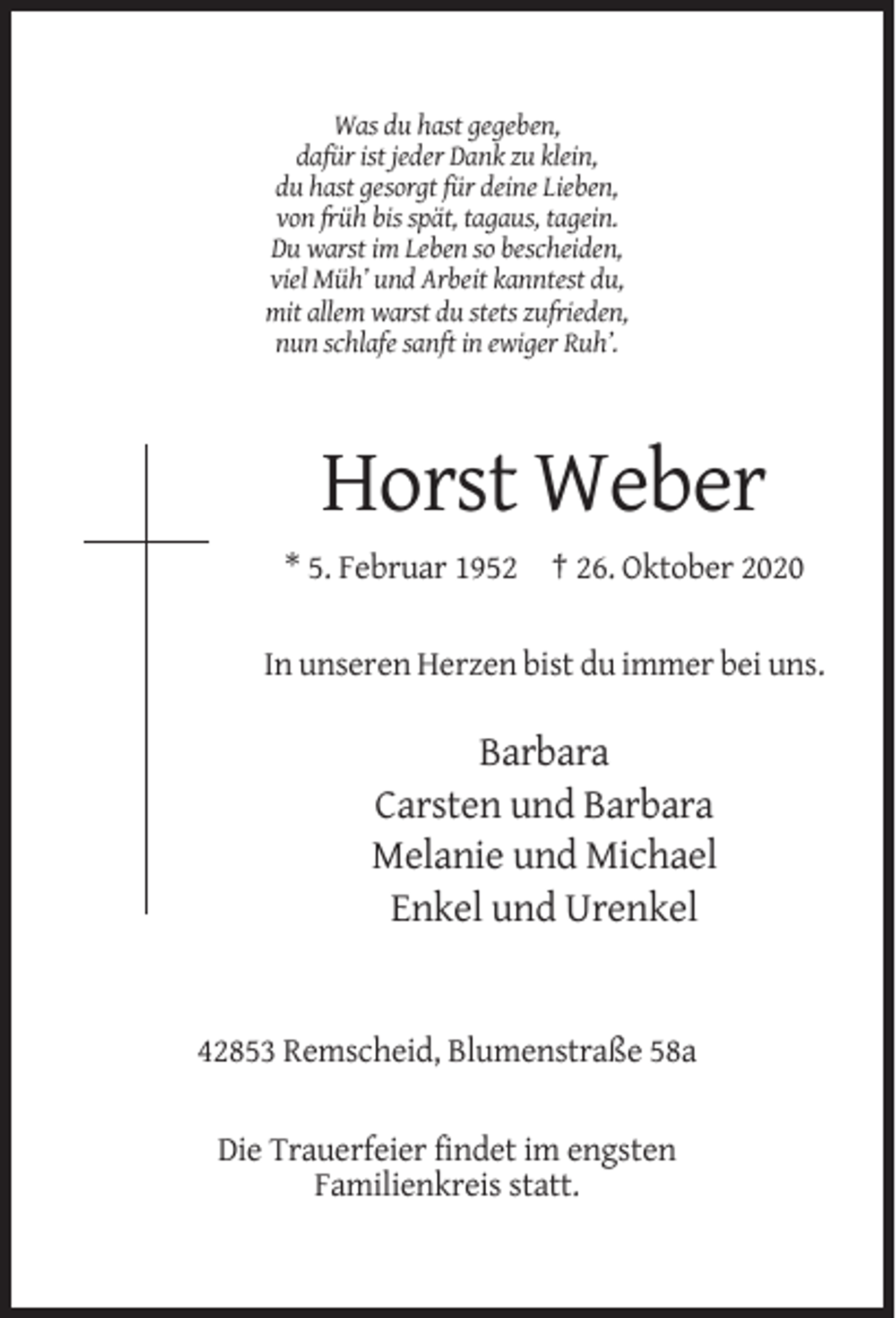 <p>Was du hast gegeben,<br />dafür ist jeder Dank zu klein,<br />du hast gesorgt für deine Lieben,<br />von früh bis spät, tagaus, tagein.<br />Du warst im Leben so bescheiden,<br />viel Müh’ und Arbeit kanntest du,<br />mit allem warst du stets zufrieden,<br />nun schlafe sanft in ewiger Ruh’.</p><p>Horst Weber<br />* 5. Februar 1952 † 26. Oktober 2020<br />In unseren Herzen bist du immer bei uns.</p><p>Barbara<br />Carsten und Barbara<br />Melanie und Michael<br />Enkel und Urenkel</p><p>42853 Remscheid, Blumenstraße 58a<br />Die Trauerfeier findet im engsten<br />Familienkreis statt.</p>