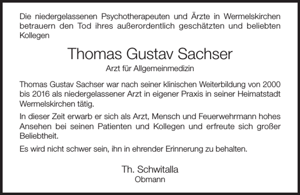 <p>Die niedergelassenen Psychotherapeuten und Ärzte in Wermelskirchen<br />betrauern den Tod ihres außerordentlich geschätzten und beliebten<br />Kollegen</p><p>Thomas Gustav Sachser<br />Arzt für Allgemeinmedizin</p><p>Thomas Gustav Sachser war nach seiner klinischen Weiterbildung von 2000<br />bis 2016 als niedergelassener Arzt in eigener Praxis in seiner Heimatstadt<br />Wermelskirchen tätig.<br />In dieser Zeit erwarb er sich als Arzt, Mensch und Feuerwehrmann hohes<br />Ansehen bei seinen Patienten und Kollegen und erfreute sich großer<br />Beliebtheit.<br />Es wird nicht schwer sein, ihn in ehrender Erinnerung zu behalten.</p><p>Th. Schwitalla<br />Obmann</p>