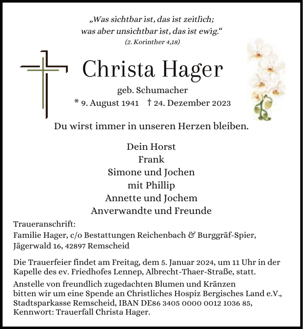 <p>„Was sichtbar ist, das ist zeitlich;<br />was aber unsichtbar ist, das ist ewig.“<br />(2. Korinther 4,18)</p><p>Christa Hager</p><p>geb. Schumacher<br />* 9. August 1941 † 24. Dezember 2023</p><p>Du wirst immer in unseren Herzen bleiben.<br />Dein Horst<br />Frank<br />Simone und Jochen<br />mit Phillip<br />Annette und Jochem<br />Anverwandte und Freunde<br />Traueranschrift:<br />Familie Hager, c/o Bestattungen Reichenbach &amp; Burggräf-Spier,<br />Jägerwald 16, 42897 Remscheid<br />Die Trauerfeier findet am Freitag, dem 5. Januar 2024, um 11 Uhr in der<br />Kapelle des ev. Friedhofes Lennep, Albrecht-Thaer-Straße, statt.<br />Anstelle von freundlich zugedachten Blumen und Kränzen<br />bitten wir um eine Spende an Christliches Hospiz Bergisches Land e.V.,<br />Stadtsparkasse Remscheid, IBAN DE86 3405 0012 1036 85,<br />Kennwort: Trauerfall Christa Hager.</p>