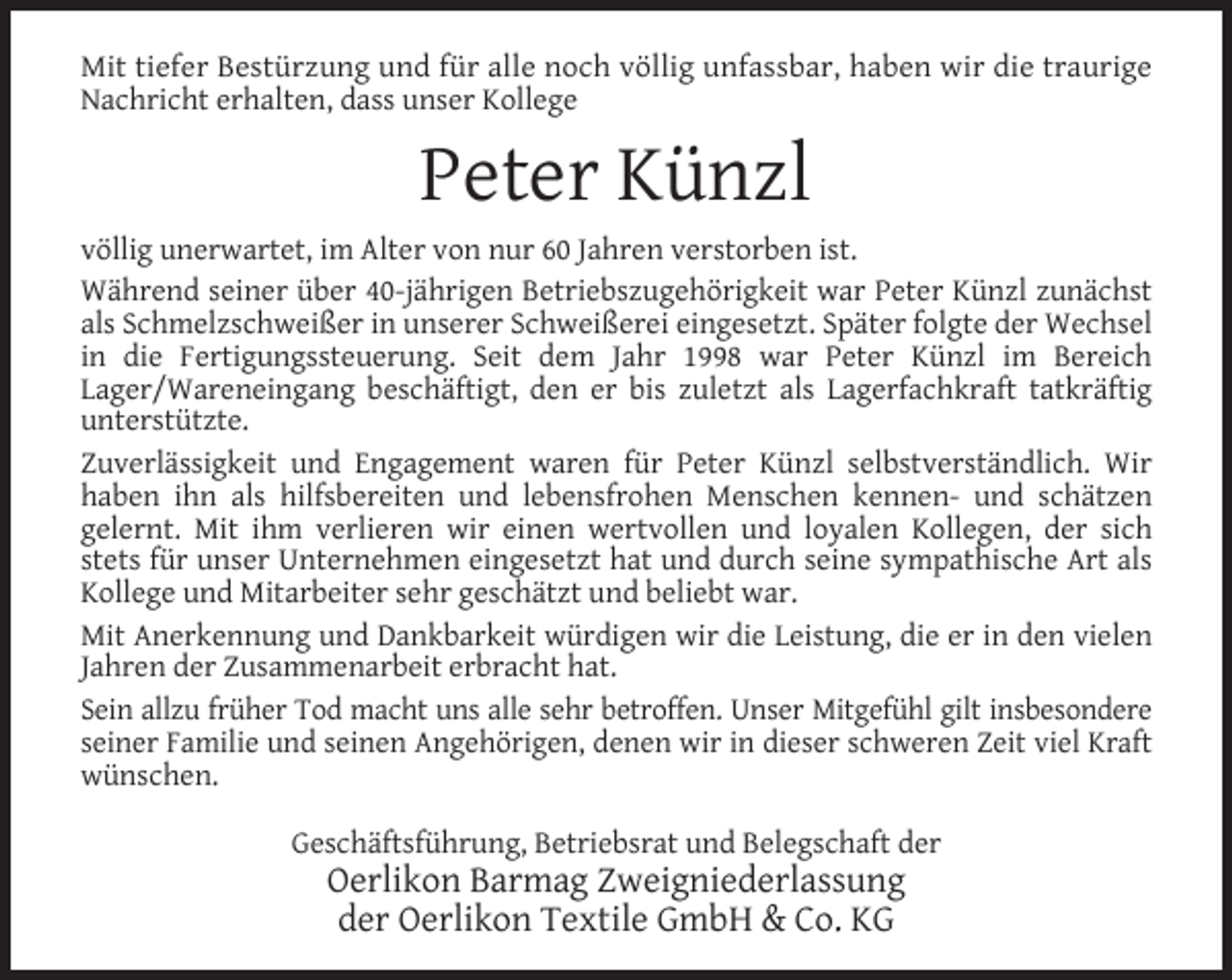 <p>Mit tiefer Bestürzung und für alle noch völlig unfassbar, haben wir die traurige<br />Nachricht erhalten, dass unser Kollege</p><p>Peter Künzl<br />völlig unerwartet, im Alter von nur 60 Jahren verstorben ist.<br />Während seiner über 40-jährigen Betriebszugehörigkeit war Peter Künzl zunächst<br />als Schmelzschweißer in unserer Schweißerei eingesetzt. Später folgte der Wechsel<br />in die Fertigungssteuerung. Seit dem Jahr 1998 war Peter Künzl im Bereich<br />Lager/Wareneingang beschäftigt, den er bis zuletzt als Lagerfachkraft tatkräftig<br />unterstützte.<br />Zuverlässigkeit und Engagement waren für Peter Künzl selbstverständlich. Wir<br />haben ihn als hilfsbereiten und lebensfrohen Menschen kennen- und schätzen<br />gelernt. Mit ihm verlieren wir einen wertvollen und loyalen Kollegen, der sich<br />stets für unser Unternehmen eingesetzt hat und durch seine sympathische Art als<br />Kollege und Mitarbeiter sehr geschätzt und beliebt war.<br />Mit Anerkennung und Dankbarkeit würdigen wir die Leistung, die er in den vielen<br />Jahren der Zusammenarbeit erbracht hat.<br />Sein allzu früher Tod macht uns alle sehr betroffen. Unser Mitgefühl gilt insbesondere<br />seiner Familie und seinen Angehörigen, denen wir in dieser schweren Zeit viel Kraft<br />wünschen.<br />Geschäftsführung, Betriebsrat und Belegschaft der</p><p>Oerlikon Barmag Zweigniederlassung<br />der Oerlikon Textile GmbH &amp; Co. KG</p>