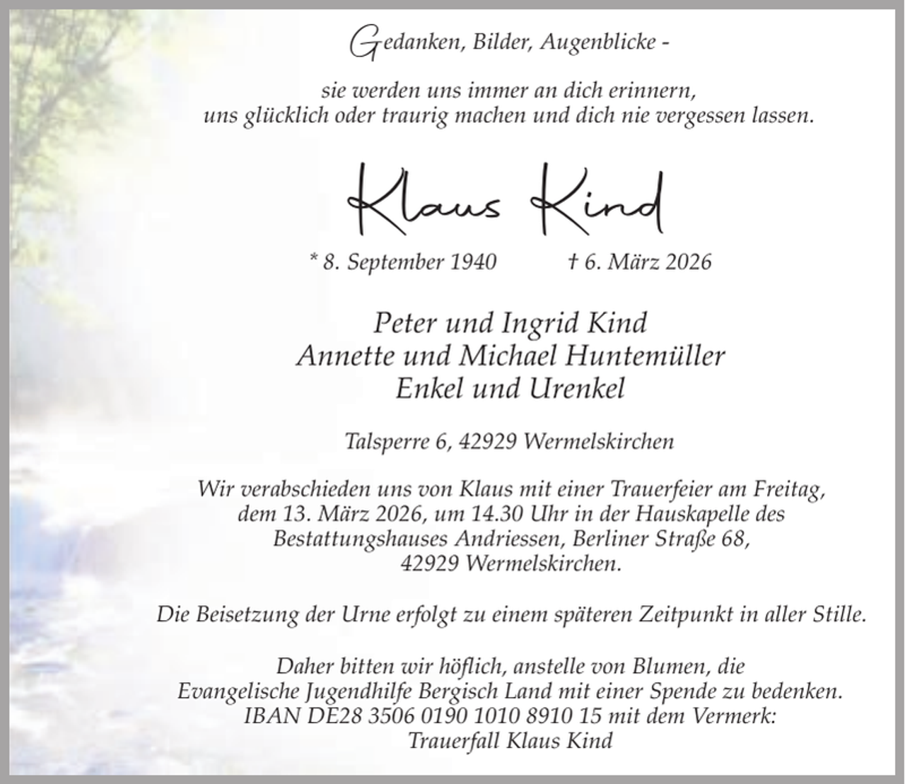 <p>Gedanken, Bilder, Augenblicke sie werden uns immer an dich erinnern,<br />uns glücklich oder traurig machen und dich nie vergessen lassen.</p><p>Klaus Kind<br />* 8. September 1940</p><p>† 6. März 2026</p><p>Peter und Ingrid Kind<br />Annette und Michael Huntemüller<br />Enkel und Urenkel<br />Talsperre 6, 42929 Wermelskirchen<br />Wir verabschieden uns von Klaus mit einer Trauerfeier am Freitag,<br />dem 13. März 2026, um 14.30 Uhr in der Hauskapelle des<br />Bestattungshauses Andriessen, Berliner Straße 68,<br />42929 Wermelskirchen.<br />Die Beisetzung der Urne erfolgt zu einem späteren Zeitpunkt in aller Stille.<br />Daher bitten wir höflich, anstelle von Blumen, die<br />Evangelische Jugendhilfe Bergisch Land mit einer Spende zu bedenken.<br />IBAN DE28 3506 0190 1010 8910 15 mit dem Vermerk:<br />Trauerfall Klaus Kind</p>