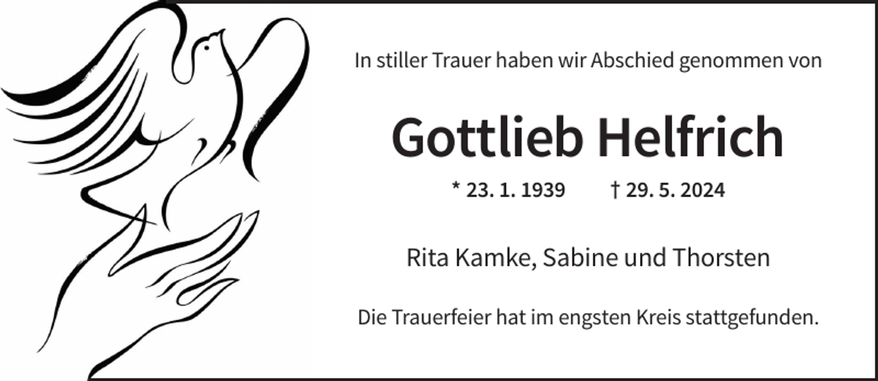<p>In stiller Trauer haben wir Abschied genommen von</p><p>Gottlieb Helfrich<br />* 23. 1. 1939</p><p>† 29. 5. 2024</p><p>Rita Kamke, Sabine und Thorsten<br />Die Trauerfeier hat im engsten Kreis stattgefunden.</p>