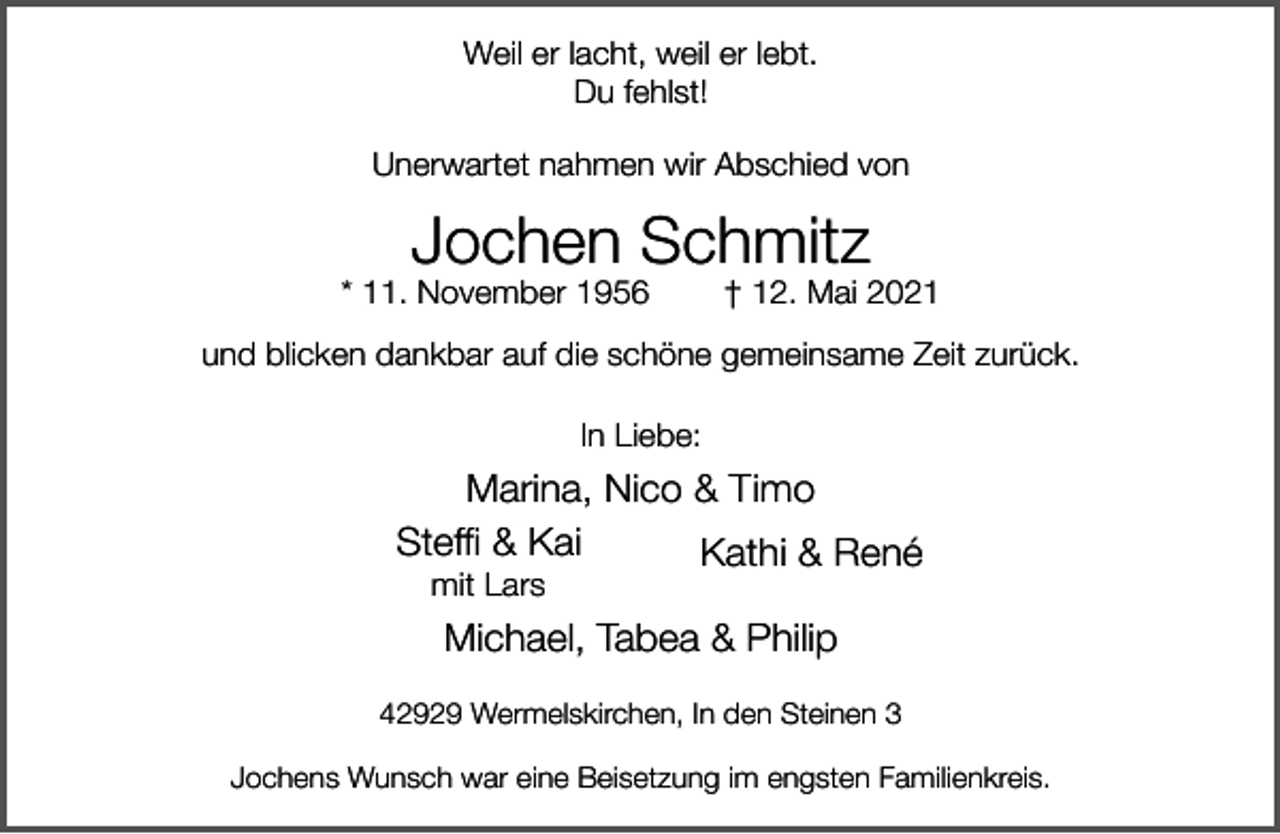 <p>Weil er lacht, weil er lebt.<br />Du fehlst!<br />Unerwartet nahmen wir Abschied von</p><p>Jochen Schmitz</p><p>* 11. November 1956</p><p>† 12. Mai 2021</p><p>und blicken dankbar auf die schöne gemeinsame Zeit zurück.<br />In Liebe:</p><p>Marina, Nico &amp; Timo<br />Steffi &amp; Kai<br />Kathi &amp; René<br />mit Lars</p><p>Michael, Tabea &amp; Philip<br />42929 Wermelskirchen, In den Steinen 3<br />Jochens Wunsch war eine Beisetzung im engsten Familienkreis.</p>