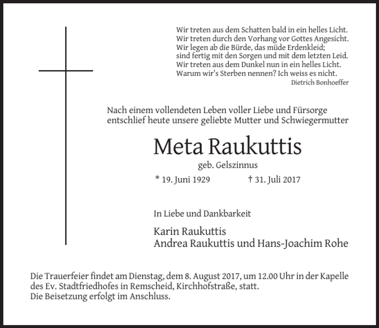 <p>Wir treten aus dem Schatten bald in ein helles Licht.<br />Wir treten durch den Vorhang vor Gottes Angesicht.<br />Wir legen ab die Bürde, das müde Erdenkleid;<br />sind fertig mit den Sorgen und mit dem letzten Leid.<br />Wir treten aus dem Dunkel nun in ein helles Licht.<br />Warum wir’s Sterben nennen? Ich weiss es nicht.<br />Dietrich Bonhoeffer</p><p>Nach einem vollendeten Leben voller Liebe und Fürsorge<br />entschlief heute unsere geliebte Mutter und Schwiegermutter</p><p>Meta Raukuttis<br />geb. Gelszinnus<br />* 19. Juni 1929</p><p>† 31. Juli 2017</p><p>In Liebe und Dankbarkeit</p><p>Karin Raukuttis<br />Andrea Raukuttis und Hans-Joachim Rohe<br />Die Trauerfeier findet am Dienstag, dem 8. August 2017, um 12.00 Uhr in der Kapelle<br />des Ev. Stadtfriedhofes in Remscheid, Kirchhofstraße, statt.<br />Die Beisetzung erfolgt im Anschluss.</p>