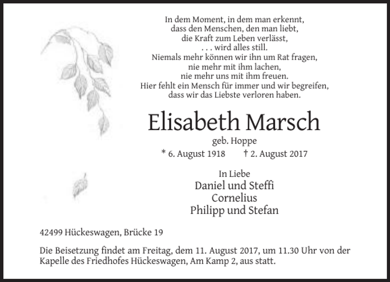 <p>In dem Moment, in dem man erkennt,<br />dass den Menschen, den man liebt,<br />die Kraft zum Leben verlässt,<br />. . . wird alles still.<br />Niemals mehr können wir ihn um Rat fragen,<br />nie mehr mit ihm lachen,<br />nie mehr uns mit ihm freuen.<br />Hier fehlt ein Mensch für immer und wir begreifen,<br />dass wir das Liebste verloren haben.</p><p>Elisabeth Marsch<br />geb. Hoppe<br />* 6. August 1918<br />† 2. August 2017<br />In Liebe</p><p>Daniel und Steffi<br />Cornelius<br />Philipp und Stefan<br />42499 Hückeswagen, Brücke 19<br />Die Beisetzung findet am Freitag, dem 11. August 2017, um 11.30 Uhr von der<br />Kapelle des Friedhofes Hückeswagen, Am Kamp 2, aus statt.</p>