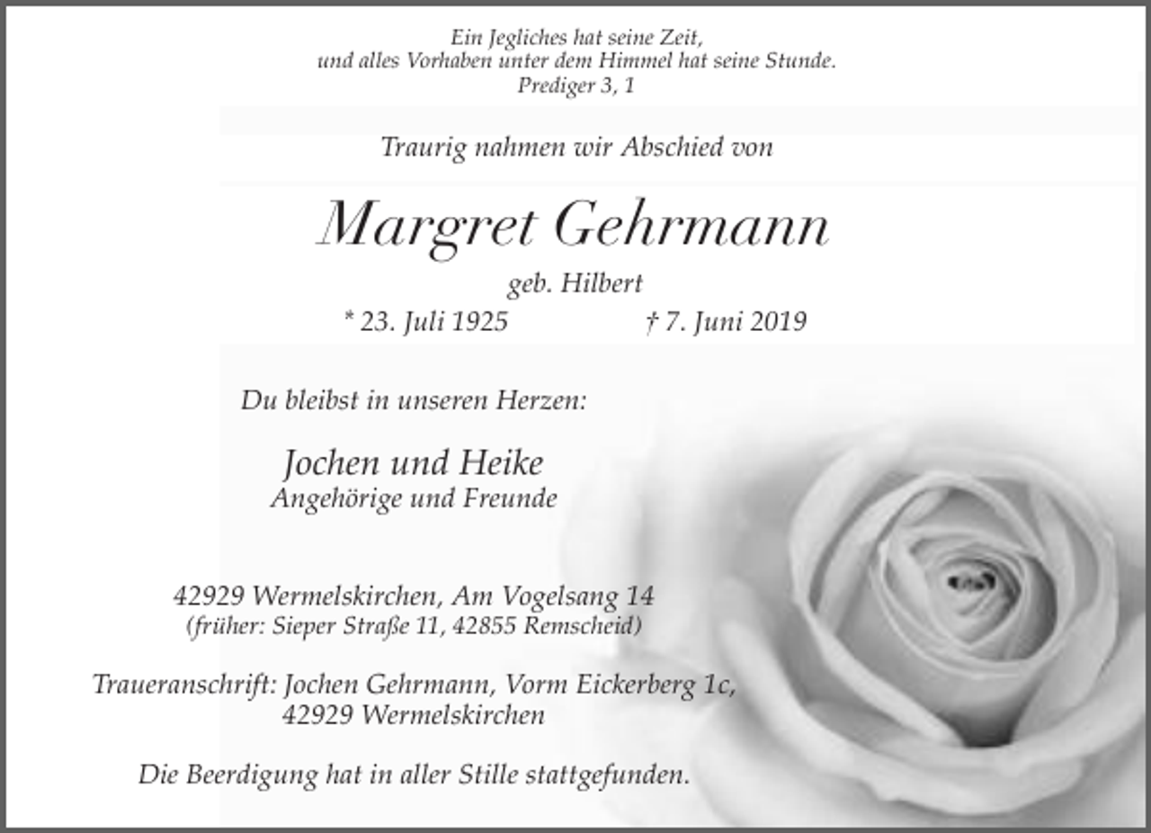 <p>Ein Jegliches hat seine Zeit,<br />und alles Vorhaben unter dem Himmel hat seine Stunde.<br />Prediger 3, 1</p><p>Traurig nahmen wir Abschied von</p><p>Margret Gehrmann<br />geb. Hilbert<br />* 23. Juli 1925<br />† 7. Juni 2019<br />Du bleibst in unseren Herzen:</p><p>Jochen und Heike</p><p>Angehörige und Freunde<br />42929 Wermelskirchen, Am Vogelsang 14<br />(früher: Sieper Straße 11, 42855 Remscheid)</p><p>Traueranschrift: Jochen Gehrmann, Vorm Eickerberg 1c,<br />42929 Wermelskirchen<br />Die Beerdigung hat in aller Stille stattgefunden.</p>