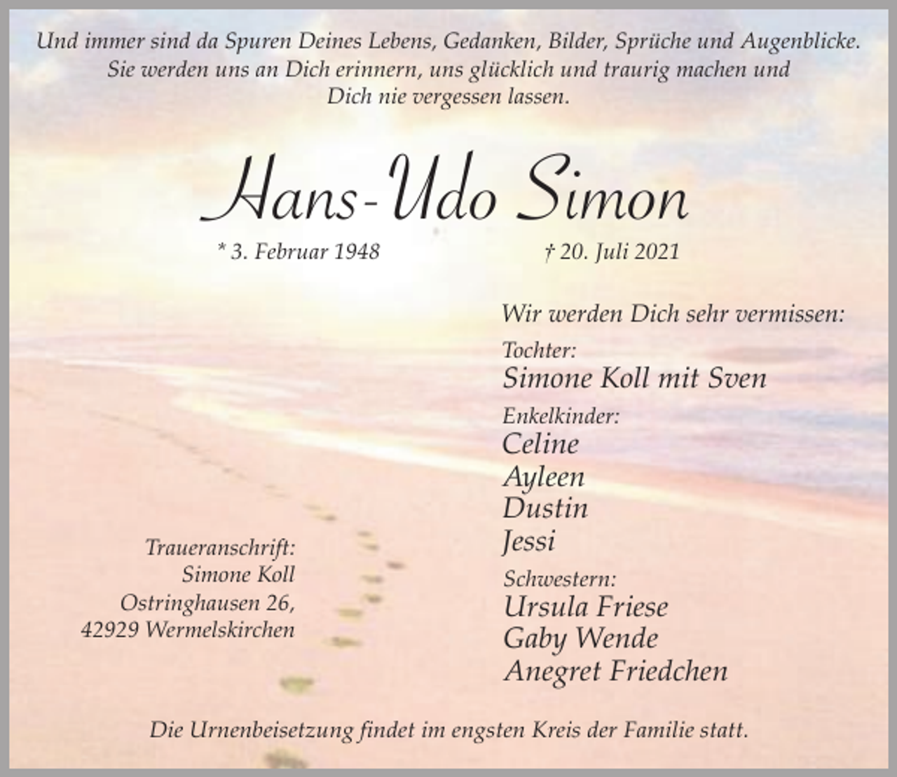 <p>Und immer sind da Spuren Deines Lebens, Gedanken, Bilder, Sprüche und Augenblicke.<br />Sie werden uns an Dich erinnern, uns glücklich und traurig machen und<br />Dich nie vergessen lassen.</p><p>Hans-Udo Simon<br />* 3. Februar 1948</p><p>† 20. Juli 2021</p><p>Wir werden Dich sehr vermissen:<br />Tochter:</p><p>Simone Koll mit Sven<br />Enkelkinder:</p><p>Traueranschrift:<br />Simone Koll<br />Ostringhausen 26,<br />42929 Wermelskirchen</p><p>Celine<br />Ayleen<br />Dustin<br />Jessi</p><p>Schwestern:</p><p>Ursula Friese<br />Gaby Wende<br />Anegret Friedchen</p><p>Die Urnenbeisetzung findet im engsten Kreis der Familie statt.</p>