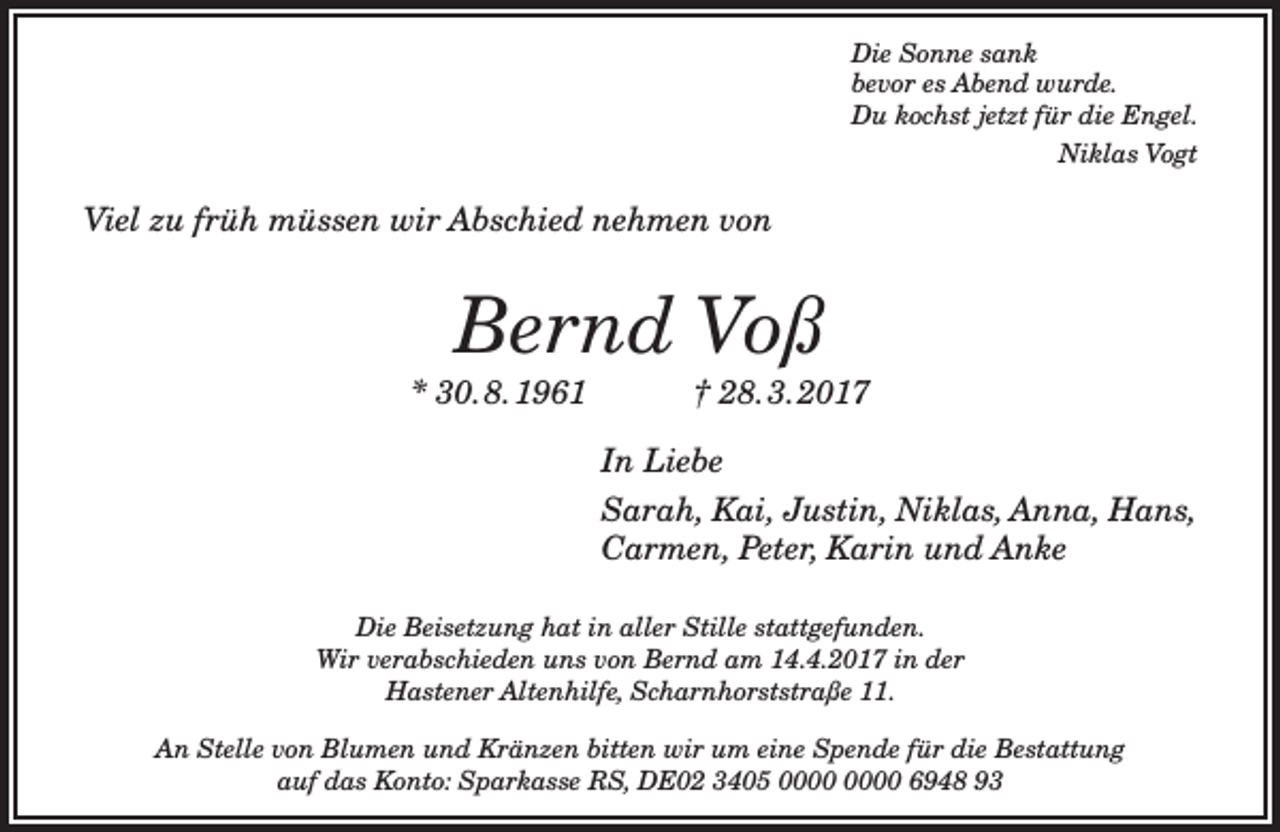 <p>Die Sonne sank<br />bevor es Abend wurde.<br />Du kochst jetzt für die Engel.<br />Niklas Vogt</p><p>Viel zu früh müssen wir Abschied nehmen von</p><p>Bernd Voß</p><p>* 30.8.1961</p><p>† 28.3.2017</p><p>In Liebe<br />Sarah, Kai, Justin, Niklas, Anna, Hans,<br />Carmen, Peter, Karin und Anke<br />Die Beisetzung hat in aller Stille stattgefunden.<br />Wir verabschieden uns von Bernd am 14.4.2017 in der<br />Hastener Altenhilfe, Scharnhorststraße 11.<br />An Stelle von Blumen und Kränzen bitten wir um eine Spende für die Bestattung<br />auf das Konto: Sparkasse RS, DE02 3405 6948 93</p>