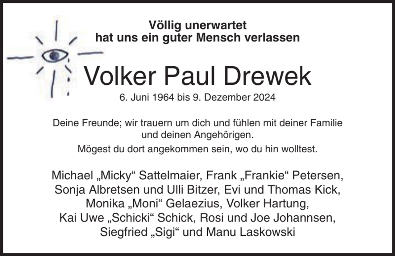 <p>Völlig unerwartet<br />hat uns ein guter Mensch verlassen</p><p>Volker Paul Drewek<br />6. Juni 1964 bis 9. Dezember 2024<br />Deine Freunde; wir trauern um dich und fühlen mit deiner Familie<br />und deinen Angehörigen.<br />Mögest du dort angekommen sein, wo du hin wolltest.</p><p>Michael „Micky“ Sattelmaier, Frank „Frankie“ Petersen,<br />Sonja Albretsen und Ulli Bitzer, Evi und Thomas Kick,<br />Monika „Moni“ Gelaezius, Volker Hartung,<br />Kai Uwe „Schicki“ Schick, Rosi und Joe Johannsen,<br />Siegfried „Sigi“ und Manu Laskowski</p>