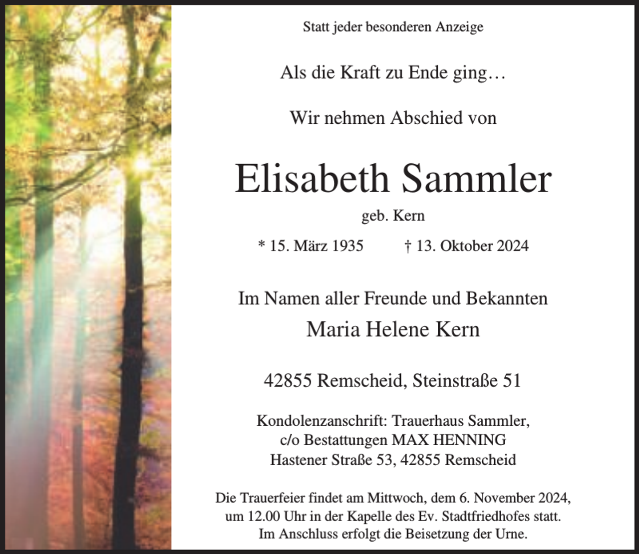 <p>Statt jeder besonderen Anzeige</p><p>Als die Kraft zu Ende ging…<br />Wir nehmen Abschied von</p><p>Elisabeth Sammler<br />geb. Kern</p><p>* 15. März 1935</p><p>† 13. Oktober 2024</p><p>Im Namen aller Freunde und Bekannten</p><p>Maria Helene Kern<br />42855 Remscheid, Steinstraße 51<br />Kondolenzanschrift: Trauerhaus Sammler,<br />c/o Bestattungen MAX HENNING<br />Hastener Straße 53, 42855 Remscheid<br />Die Trauerfeier findet am Mittwoch, dem 6. November 2024,<br />um 12.00 Uhr in der Kapelle des Ev. Stadtfriedhofes statt.<br />Im Anschluss erfolgt die Beisetzung der Urne.</p>