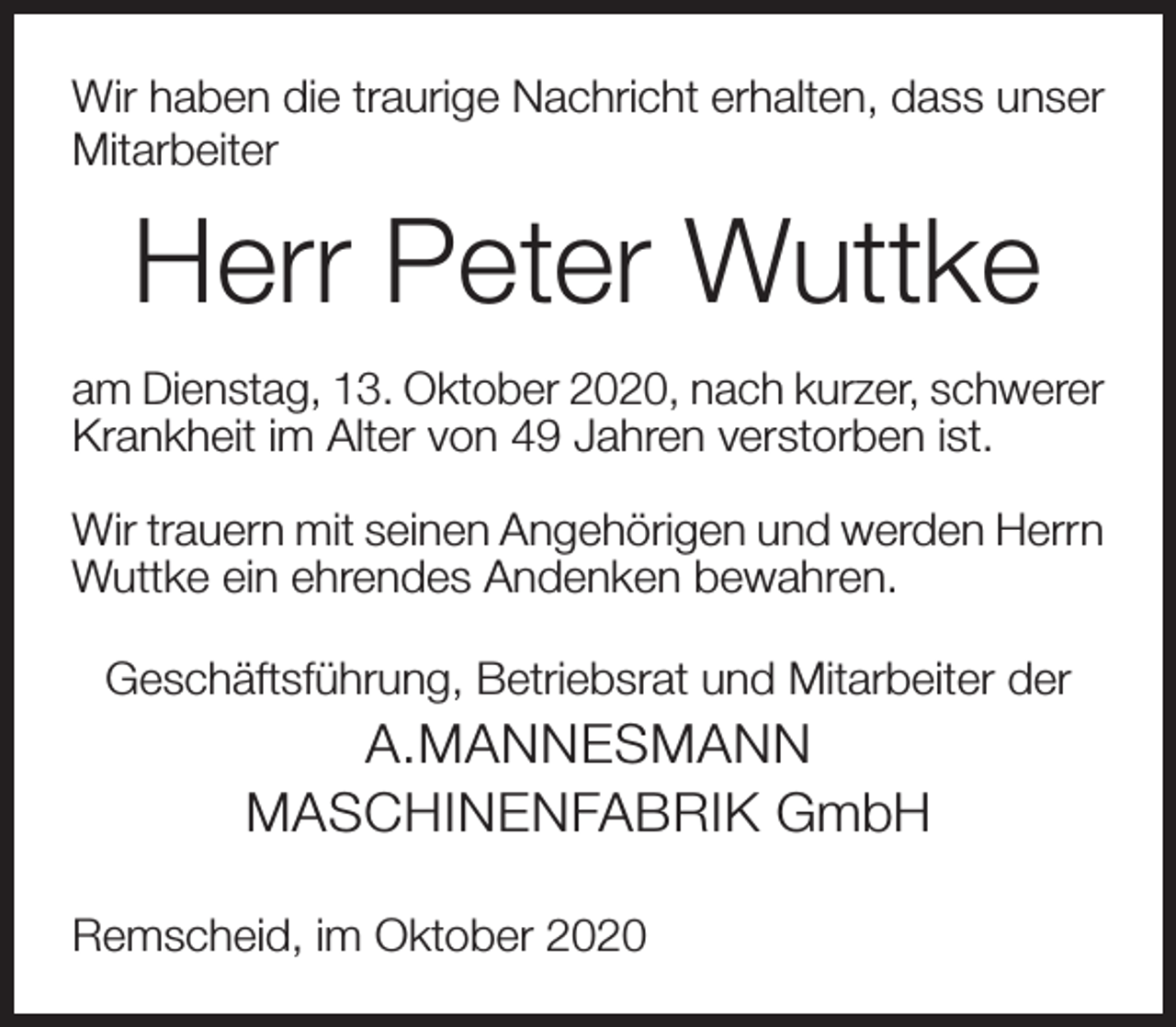 <p>Wir haben die traurige Nachricht erhalten, dass unser<br />Mitarbeiter</p><p>Herr Peter Wuttke<br />am Dienstag, 13. Oktober 2020, nach kurzer, schwerer<br />Krankheit im Alter von 49 Jahren verstorben ist.<br />Wir trauern mit seinen Angehörigen und werden Herrn<br />Wuttke ein ehrendes Andenken bewahren.<br />Geschäftsführung, Betriebsrat und Mitarbeiter der</p><p>A.MANNESMANN<br />MASCHINENFABRIK GmbH<br />Remscheid, im Oktober 2020</p>