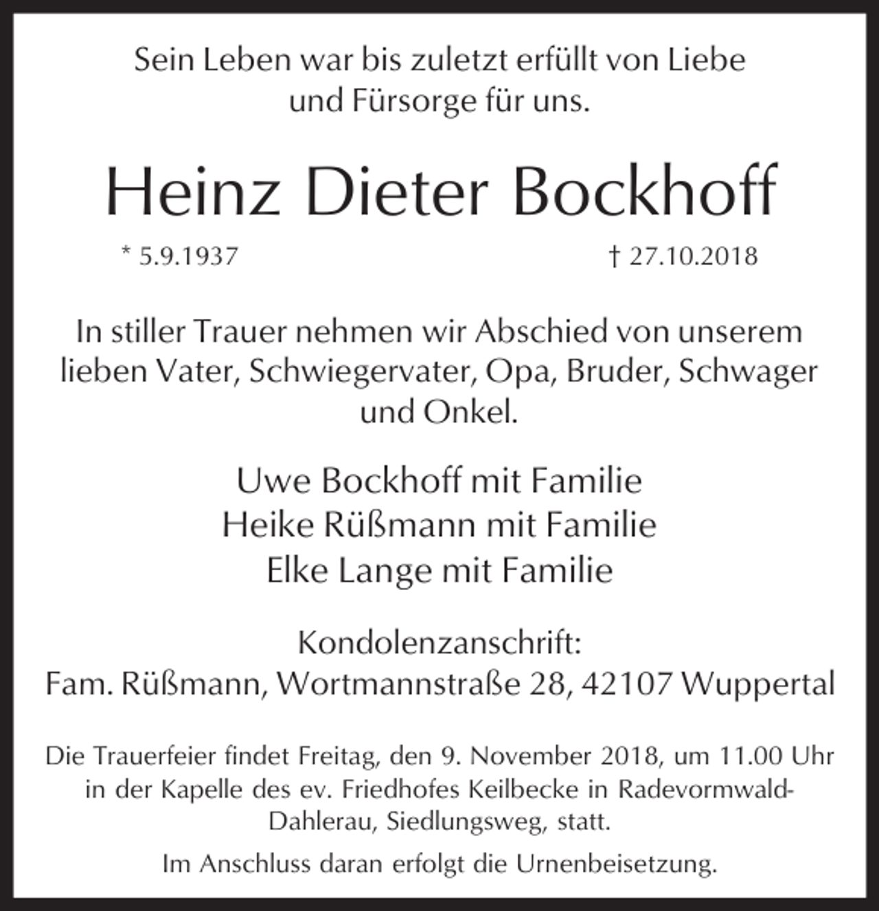 <p>Sein Leben war bis zuletzt erfüllt von Liebe<br />und Fürsorge für uns.</p><p>Heinz Dieter Bockhoff<br />* 5.9.1937</p><p>† 27.10.2018</p><p>In stiller Trauer nehmen wir Abschied von unserem<br />lieben Vater, Schwiegervater, Opa, Bruder, Schwager<br />und Onkel.</p><p>Uwe Bockhoff mit Familie<br />Heike Rüßmann mit Familie<br />Elke Lange mit Familie<br />Kondolenzanschrift:<br />Fam. Rüßmann, Wortmannstraße 28, 42107 Wuppertal<br />Die Trauerfeier findet Freitag, den 9. November 2018, um 11.00 Uhr<br />in der Kapelle des ev. Friedhofes Keilbecke in RadevormwaldDahlerau, Siedlungsweg, statt.<br />Im Anschluss daran erfolgt die Urnenbeisetzung.</p>