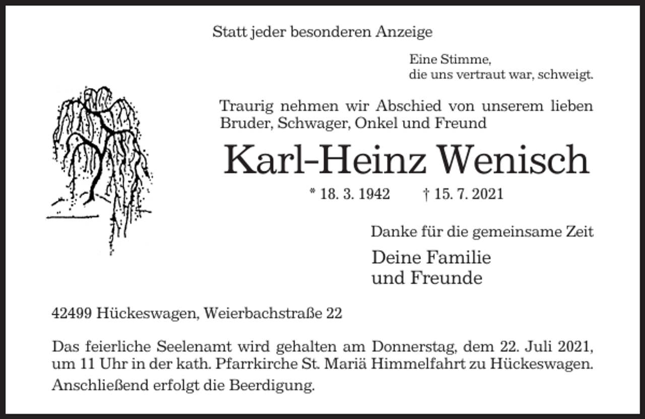 <p>Statt jeder besonderen Anzeige<br />Eine Stimme,<br />die uns vertraut war, schweigt.</p><p>Traurig nehmen wir Abschied von unserem lieben<br />Bruder, Schwager, Onkel und Freund</p><p>Karl-Heinz Wenisch<br />* 18. 3. 1942</p><p>† 15. 7. 2021</p><p>Danke für die gemeinsame Zeit</p><p>Deine Familie<br />und Freunde<br />42499 Hückeswagen, Weierbachstraße 22<br />Das feierliche Seelenamt wird gehalten am Donnerstag, dem 22. Juli 2021,<br />um 11 Uhr in der kath. Pfarrkirche St. Mariä Himmelfahrt zu Hückeswagen.<br />Anschließend erfolgt die Beerdigung.</p>