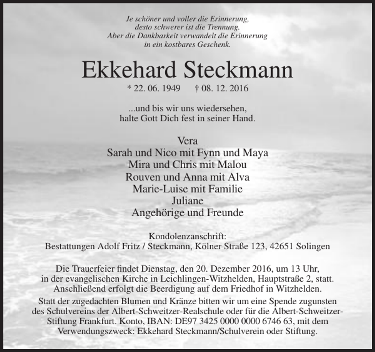 <p>Je schöner und voller die Erinnerung,<br />desto schwerer ist die Trennung.<br />Aber die Dankbarkeit verwandelt die Erinnerung<br />in ein kostbares Geschenk.</p><p>Ekkehard Steckmann<br />* 22. 06. 1949</p><p>† 08. 12. 2016</p><p>...und bis wir uns wiedersehen,<br />halte Gott Dich fest in seiner Hand.</p><p>Vera<br />Sarah und Nico mit Fynn und Maya<br />Mira und Chris mit Malou<br />Rouven und Anna mit Alva<br />Marie-Luise mit Familie<br />Juliane<br />Angehörige und Freunde<br />Kondolenzanschrift:<br />Bestattungen Adolf Fritz / Steckmann, Kölner Straße 123, 42651 Solingen<br />Die Trauerfeier findet Dienstag, den 20. Dezember 2016, um 13 Uhr,<br />in der evangelischen Kirche in Leichlingen-Witzhelden, Hauptstraße 2, statt.<br />Anschließend erfolgt die Beerdigung auf dem Friedhof in Witzhelden.<br />Statt der zugedachten Blumen und Kränze bitten wir um eine Spende zugunsten<br />des Schulvereins der Albert-Schweitzer-Realschule oder für die Albert-SchweitzerStiftung Frankfurt. Konto, IBAN: DE97 3425 6743, mit dem<br />Verwendungszweck: Ekkehard Steckmann/Schulverein oder Stiftung.</p>