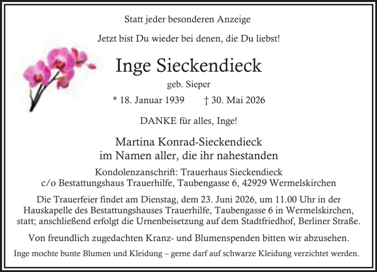 <p>Statt jeder besonderen Anzeige<br />Jetzt bist Du wieder bei denen, die Du liebst!</p><p>Inge Sieckendieck<br />geb. Sieper</p><p>* 18. Januar 1939</p><p>† 30. Mai 2026</p><p>DANKE für alles, Inge!</p><p>Martina Konrad-Sieckendieck<br />im Namen aller, die ihr nahestanden<br />Kondolenzanschrift: Trauerhaus Sieckendieck<br />c/o Bestattungshaus Trauerhilfe, Taubengasse 6, 42929 Wermelskirchen<br />Die Trauerfeier findet am Dienstag, dem 23. Juni 2026, um 11.00 Uhr in der<br />Hauskapelle des Bestattungshauses Trauerhilfe, Taubengasse 6 in Wermelskirchen,<br />statt; anschließend erfolgt die Urnenbeisetzung auf dem Stadtfriedhof, Berliner Straße.</p><p>Von freundlich zugedachten Kranz- und Blumenspenden bitten wir abzusehen.<br />Inge mochte bunte Blumen und Kleidung – gerne darf auf schwarze Kleidung verzichtet werden.</p>