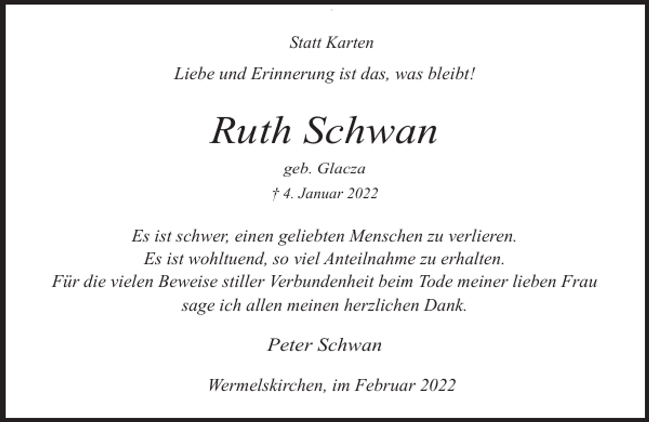 <p>,</p><p>Statt Karten</p><p>Liebe und Erinnerung ist das, was bleibt!</p><p>Ruth Schwan<br />geb. Glacza</p><p>† 4. Januar 2022</p><p>Es ist schwer, einen geliebten Menschen zu verlieren.<br />Es ist wohltuend, so viel Anteilnahme zu erhalten.<br />Für die vielen Beweise stiller Verbundenheit beim Tode meiner lieben Frau<br />sage ich allen meinen herzlichen Dank.</p><p>Peter Schwan<br />Wermelskirchen, im Februar 2022</p>