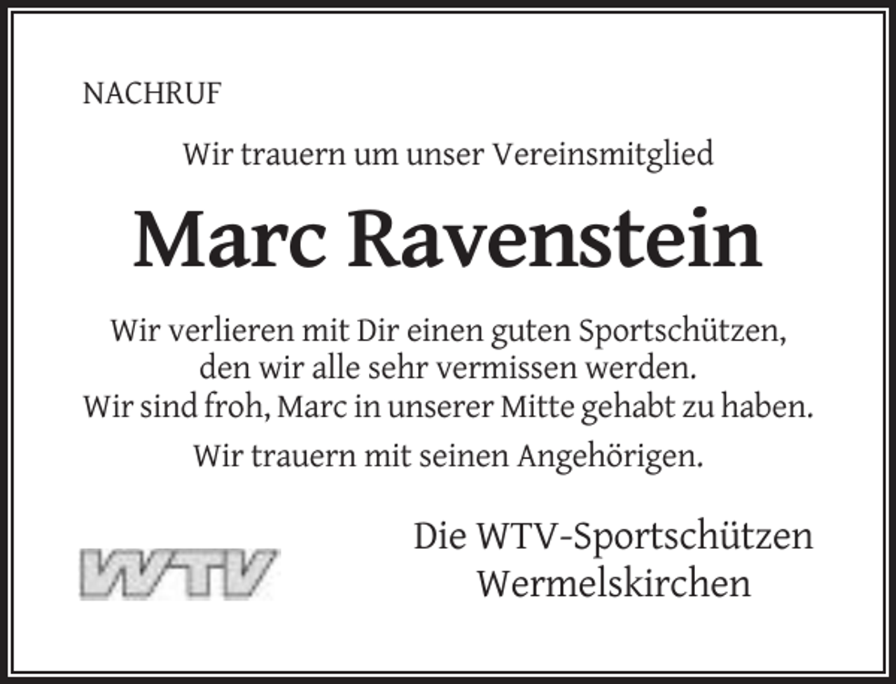 <p>NACHRUF<br />Wir trauern um unser Vereinsmitglied</p><p>Marc Ravenstein<br />Wir verlieren mit Dir einen guten Sportschützen,<br />den wir alle sehr vermissen werden.<br />Wir sind froh, Marc in unserer Mitte gehabt zu haben.<br />Wir trauern mit seinen Angehörigen.</p><p>Die WTV-Sportschützen<br />Wermelskirchen</p>