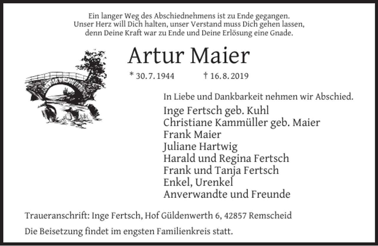 <p>Ein langer Weg des Abschiednehmens ist zu Ende gegangen.<br />Unser Herz will Dich halten, unser Verstand muss Dich gehen lassen,<br />denn Deine Kraft war zu Ende und Deine Erlösung eine Gnade.</p><p>Artur Maier<br />* 30. 7. 1944</p><p>† 16. 8. 2019</p><p>In Liebe und Dankbarkeit nehmen wir Abschied.</p><p>Inge Fertsch geb. Kuhl<br />Christiane Kammüller geb. Maier<br />Frank Maier<br />Juliane Hartwig<br />Harald und Regina Fertsch<br />Frank und Tanja Fertsch<br />Enkel, Urenkel<br />Anverwandte und Freunde<br />Traueranschrift: Inge Fertsch, Hof Güldenwerth 6, 42857 Remscheid<br />Die Beisetzung ﬁndet im engsten Familienkreis statt.</p>