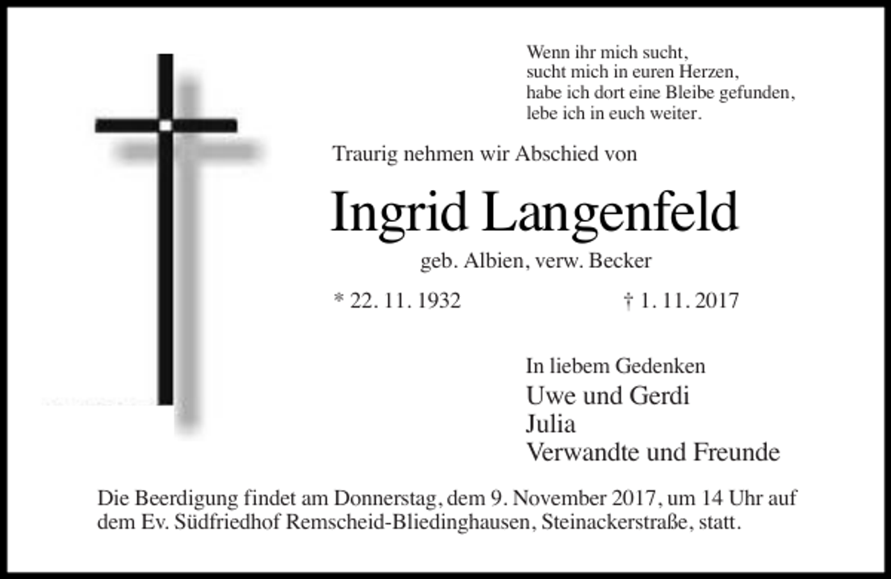 <p>Wenn ihr mich sucht,<br />sucht mich in euren Herzen,<br />habe ich dort eine Bleibe gefunden,<br />lebe ich in euch weiter.</p><p>Traurig nehmen wir Abschied von</p><p>Ingrid Langenfeld<br />geb. Albien, verw. Becker</p><p>* 22. 11. 1932</p><p>† 1. 11. 2017<br />In liebem Gedenken</p><p>Uwe und Gerdi<br />Julia<br />Verwandte und Freunde</p><p>Die Beerdigung findet am Donnerstag, dem 9. November 2017, um 14 Uhr auf<br />dem Ev. Südfriedhof Remscheid-Bliedinghausen, Steinackerstraße, statt.</p>