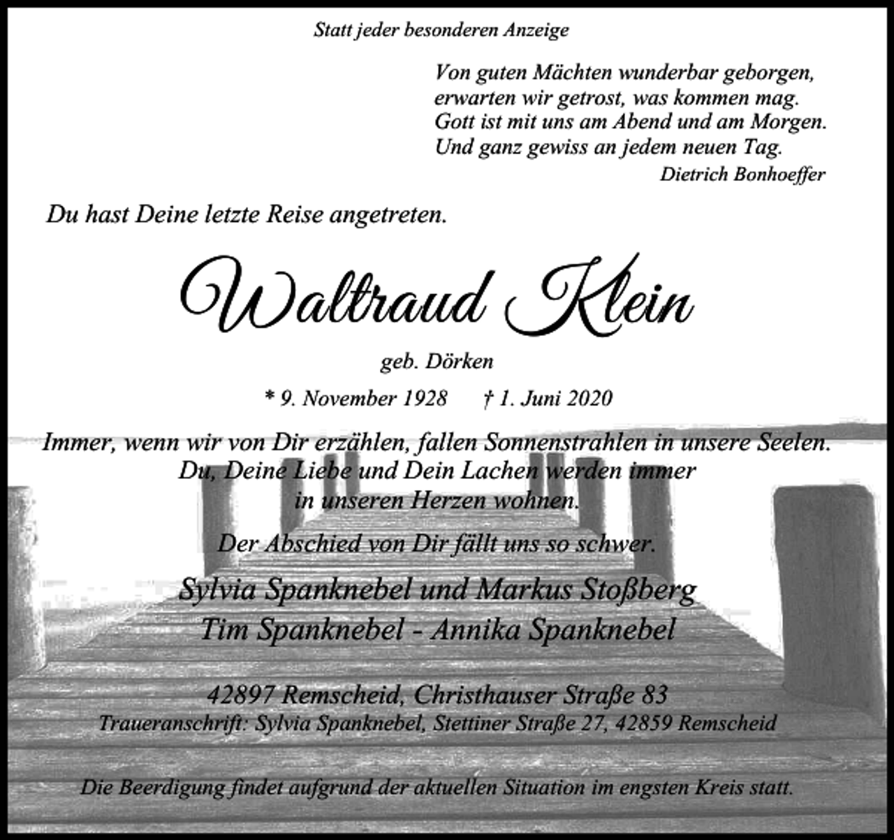 <p>Statt jeder besonderen Anzeige</p><p>Von guten Mächten wunderbar geborgen,<br />erwarten wir getrost, was kommen mag.<br />Gott ist mit uns am Abend und am Morgen.<br />Und ganz gewiss an jedem neuen Tag.<br />Dietrich Bonhoeffer</p><p>Du hast Deine letzte Reise angetreten.</p><p>:DOWUDXG .OHLQ<br />geb. Dörken</p><p>* 9. November 1928</p><p>1. Juni 2020</p><p>Immer, wenn wir von Dir erzählen, fallen Sonnenstrahlen in unsere Seelen.<br />Du, Deine Liebe und Dein Lachen werden immer<br />in unseren Herzen wohnen.<br />Der Abschied von Dir fällt uns so schwer.</p><p>Sylvia Spanknebel und Markus Stoßberg<br />Tim Spanknebel - Annika Spanknebel<br />42897 Remscheid, Christhauser Straße 83</p><p>Traueranschrift: Sylvia Spanknebel, Stettiner Straße 27, 42859 Remscheid<br />Die Beerdigung findet aufgrund der aktuellen Situation im engsten Kreis statt.</p>