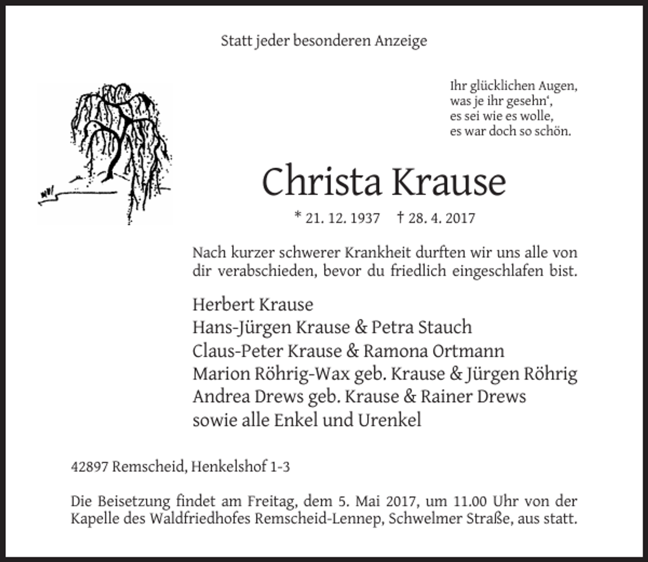 <p>Statt jeder besonderen Anzeige<br />Ihr glücklichen Augen,<br />was je ihr gesehn‘,<br />es sei wie es wolle,<br />es war doch so schön.</p><p>Christa Krause<br />* 21. 12. 1937 † 28. 4. 2017<br />Nach kurzer schwerer Krankheit durften wir uns alle von<br />dir verabschieden, bevor du friedlich eingeschlafen bist.</p><p>Herbert Krause<br />Hans-Jürgen Krause &amp; Petra Stauch<br />Claus-Peter Krause &amp; Ramona Ortmann<br />Marion Röhrig-Wax geb. Krause &amp; Jürgen Röhrig<br />Andrea Drews geb. Krause &amp; Rainer Drews<br />sowie alle Enkel und Urenkel<br />42897 Remscheid, Henkelshof 1-3<br />Die Beisetzung findet am Freitag, dem 5. Mai 2017, um 11.00 Uhr von der<br />Kapelle des Waldfriedhofes Remscheid-Lennep, Schwelmer Straße, aus statt.</p>