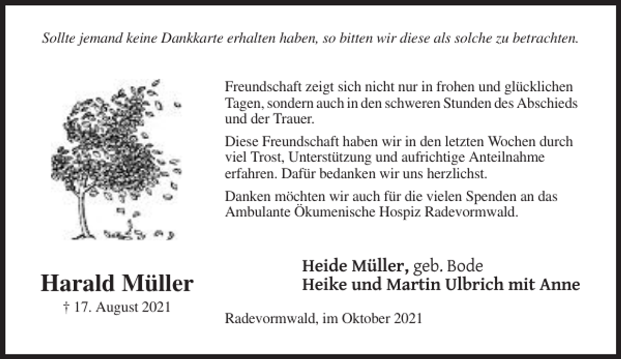 <p>Sollte jemand keine Dankkarte erhalten haben, so bitten wir diese als solche zu betrachten.</p><p>Freundschaft zeigt sich nicht nur in frohen und glücklichen<br />Tagen, sondern auch in den schweren Stunden des Abschieds<br />und der Trauer.<br />Diese Freundschaft haben wir in den letzten Wochen durch<br />viel Trost, Unterstützung und aufrichtige Anteilnahme<br />erfahren. Dafür bedanken wir uns herzlichst.<br />Danken möchten wir auch für die vielen Spenden an das<br />Ambulante Ökumenische Hospiz Radevormwald.</p><p>Harald Müller<br />† 17. August 2021</p><p>Heide Müller, geb. Bode<br />Heike und Martin Ulbrich mit Anne<br />Radevormwald, im Oktober 2021</p>