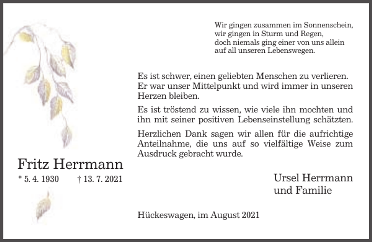 <p>Wir gingen zusammen im Sonnenschein,<br />wir gingen in Sturm und Regen,<br />doch niemals ging einer von uns allein<br />auf all unseren Lebenswegen.</p><p>Fritz Herrmann<br />* 5. 4. 1930</p><p>Es ist schwer, einen geliebten Menschen zu verlieren.<br />Er war unser Mittelpunkt und wird immer in unseren<br />Herzen bleiben.<br />Es ist tröstend zu wissen, wie viele ihn mochten und<br />ihn mit seiner positiven Lebenseinstellung schätzten.<br />Herzlichen Dank sagen wir allen für die aufrichtige<br />Anteilnahme, die uns auf so vielfältige Weise zum<br />Ausdruck gebracht wurde.</p><p>Ursel Herrmann<br />und Familie</p><p>† 13. 7. 2021</p><p>Hückeswagen, im August 2021</p>