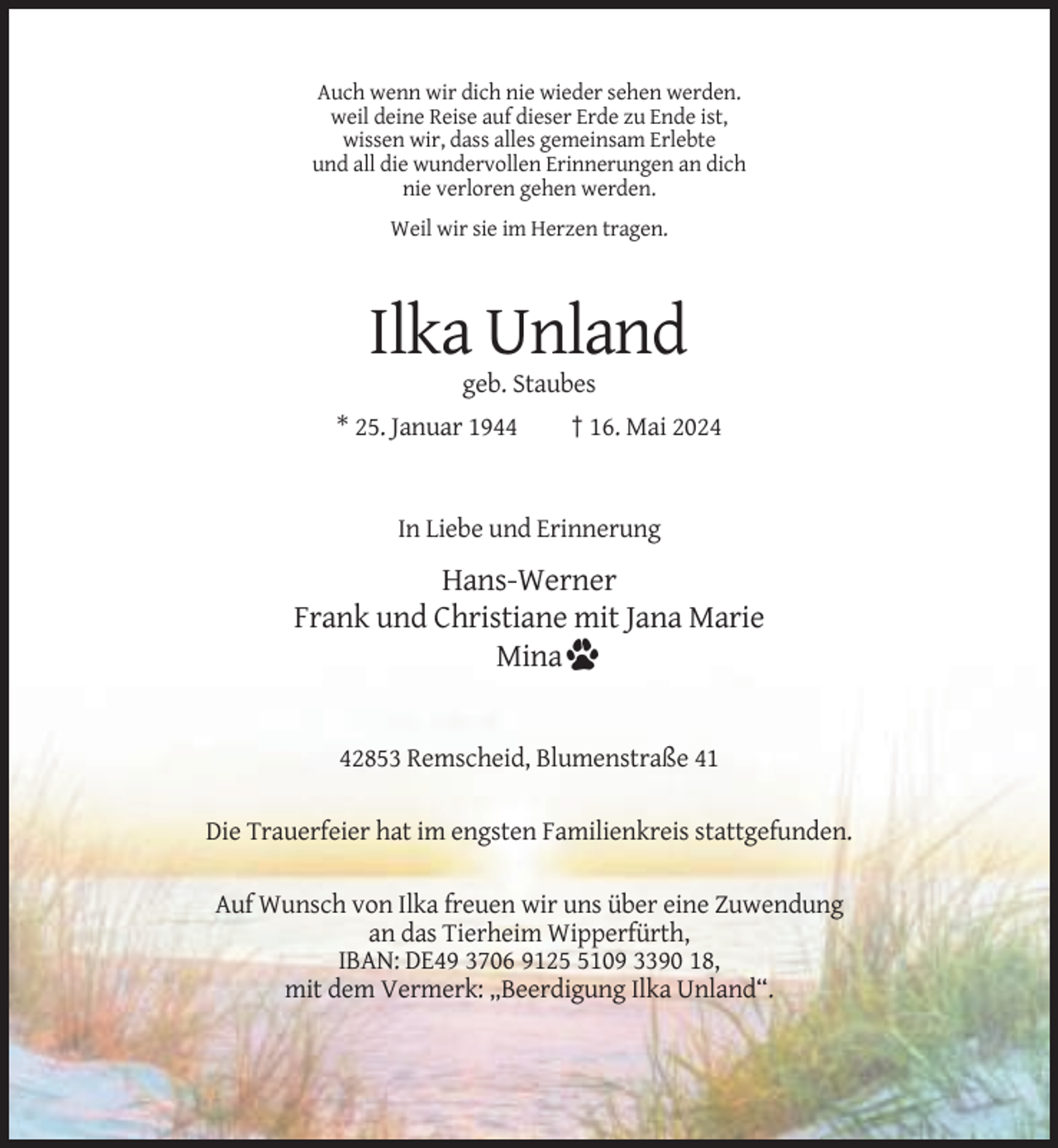 <p>Auch wenn wir dich nie wieder sehen werden.<br />weil deine Reise auf dieser Erde zu Ende ist,<br />wissen wir, dass alles gemeinsam Erlebte<br />und all die wundervollen Erinnerungen an dich<br />nie verloren gehen werden.<br />Weil wir sie im Herzen tragen.</p><p>Ilka Unland<br />geb. Staubes<br />* 25. Januar 1944</p><p>† 16. Mai 2024</p><p>In Liebe und Erinnerung</p><p>Hans-Werner<br />Frank und Christiane mit Jana Marie<br />Mina</p><p>42853 Remscheid, Blumenstraße 41<br />Die Trauerfeier hat im engsten Familienkreis stattgefunden.<br />Auf Wunsch von Ilka freuen wir uns über eine Zuwendung<br />an das Tierheim Wipperfürth,<br />IBAN: DE49 3706 912109 3390 18,<br />mit dem Vermerk: „Beerdigung Ilka Unland“.</p>