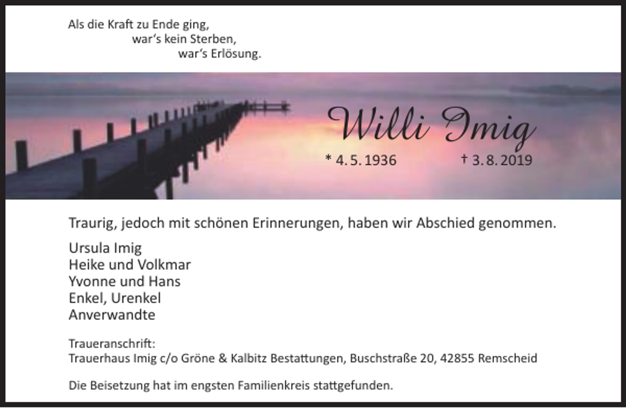 <p>Als die Kraft zu Ende ging,<br />war‘s kein Sterben,<br />war‘s Erlösung.</p><p>Willi Imig<br />* 4. 5. 1936</p><p>† 3. 8. 2019</p><p>Traurig, jedoch mit schönen Erinnerungen, haben wir Abschied genommen.<br />Ursula Imig<br />Heike und Volkmar<br />Yvonne und Hans<br />Enkel, Urenkel<br />Anverwandte<br />Traueranschrift:<br />Trauerhaus Imig c/o Gröne &amp; Kalbitz Bestattungen, Buschstraße 20, 42855 Remscheid<br />Die Beisetzung hat im engsten Familienkreis stattgefunden.</p>