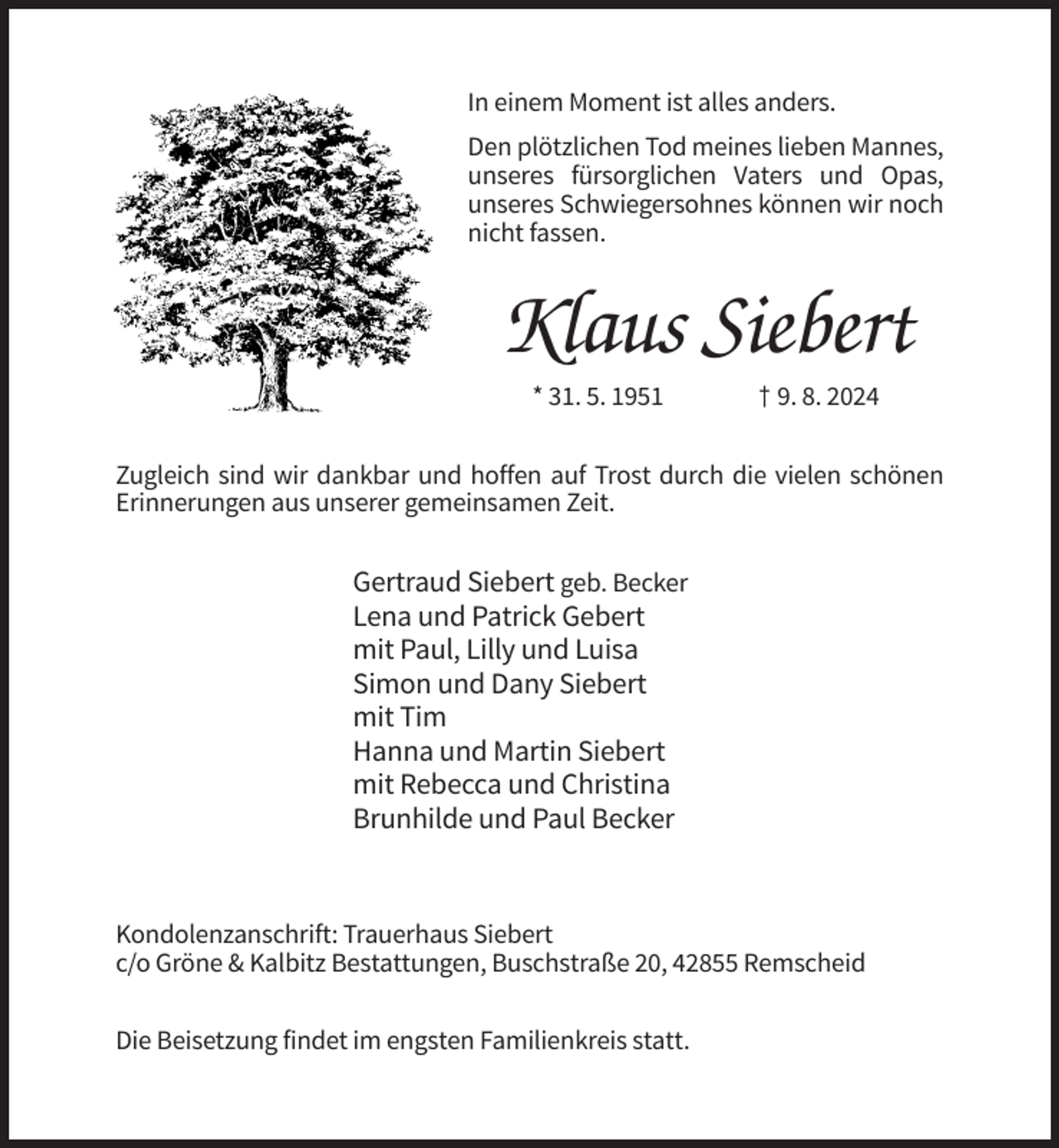<p>In einem Moment ist alles anders.<br />Den plötzlichen Tod meines lieben Mannes,<br />unseres fürsorglichen Vaters und Opas,<br />unseres Schwiegersohnes können wir noch<br />nicht fassen.</p><p>Klaus Siebert<br />* 31. 5. 1951</p><p>† 9. 8. 2024</p><p>Zugleich sind wir dankbar und hoffen auf Trost durch die vielen schönen<br />Erinnerungen aus unserer gemeinsamen Zeit.</p><p>Gertraud Siebert geb. Becker<br />Lena und Patrick Gebert<br />mit Paul, Lilly und Luisa<br />Simon und Dany Siebert<br />mit Tim<br />Hanna und Martin Siebert<br />mit Rebecca und Christina<br />Brunhilde und Paul Becker</p><p>Kondolenzanschrift: Trauerhaus Siebert<br />c/o Gröne &amp; Kalbitz Bestattungen, Buschstraße 20, 42855 Remscheid<br />Die Beisetzung findet im engsten Familienkreis statt.</p>