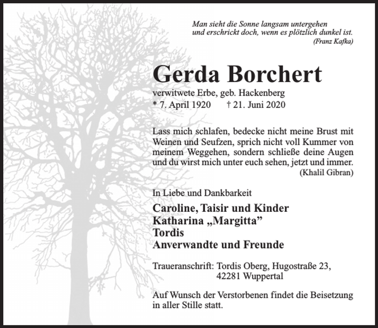 <p>Man sieht die Sonne langsam untergehen<br />und erschrickt doch, wenn es plötzlich dunkel ist.</p><p>(Franz Kafka)</p><p>Gerda Borchert</p><p>verwitwete Erbe, geb. Hackenberg<br />* 7. April 1920<br />† 21. Juni 2020</p><p>Lass mich schlafen, bedecke nicht meine Brust mit<br />Weinen und Seufzen, sprich nicht voll Kummer von<br />meinem Weggehen, sondern schließe deine Augen<br />und du wirst mich unter euch sehen, jetzt und immer.<br />(Khalil Gibran)</p><p>In Liebe und Dankbarkeit</p><p>Caroline, Taisir und Kinder<br />Katharina „Margitta”<br />Tordis<br />Anverwandte und Freunde<br />Traueranschrift: Tordis Oberg, Hugostraße 23,<br />42281 Wuppertal<br />Auf Wunsch der Verstorbenen findet die Beisetzung<br />in aller Stille statt.</p>