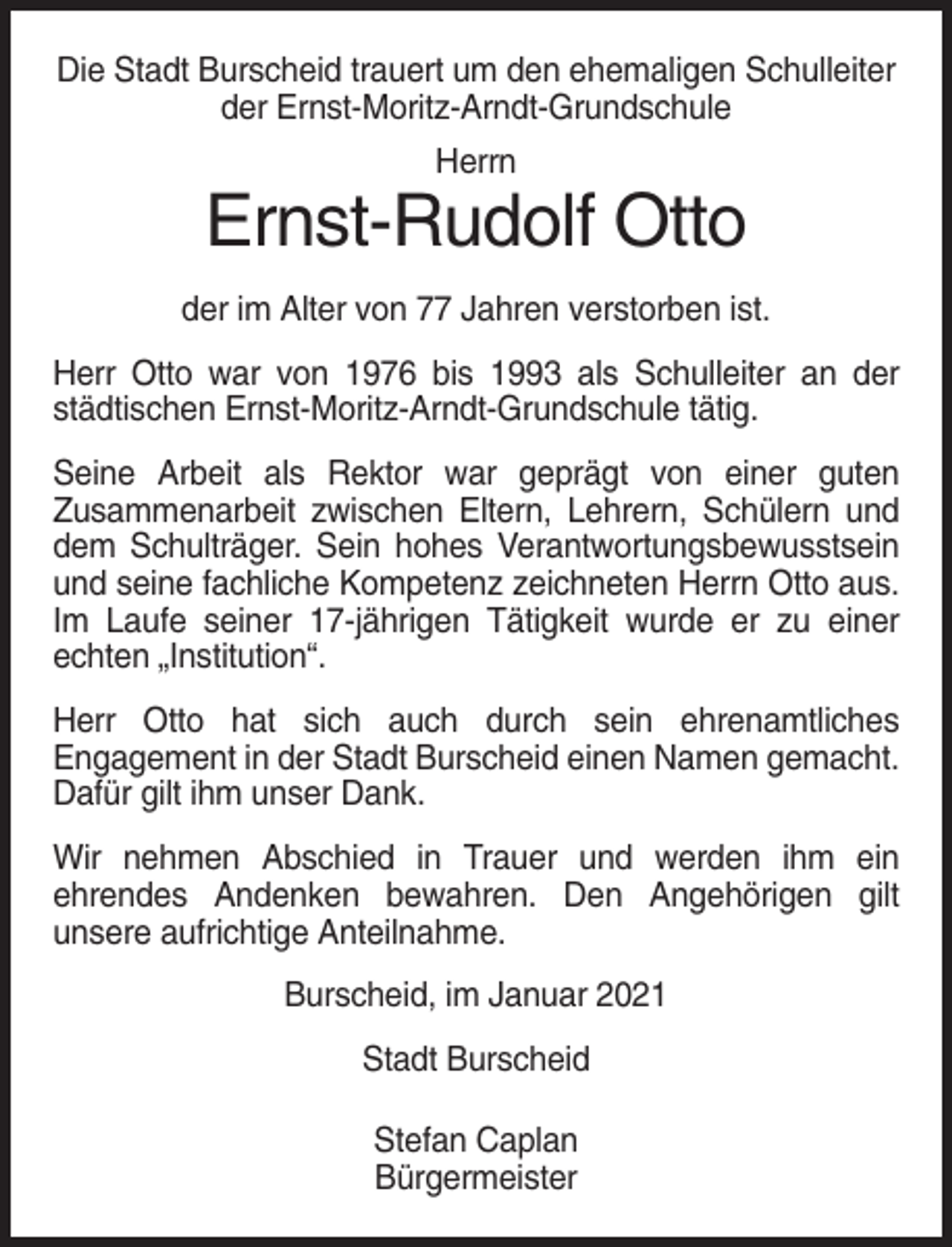 <p>Die Stadt Burscheid trauert um den ehemaligen Schulleiter<br />der Ernst-Moritz-Arndt-Grundschule<br />Herrn</p><p>Ernst-Rudolf Otto<br />der im Alter von 77 Jahren verstorben ist.<br />Herr Otto war von 1976 bis 1993 als Schulleiter an der<br />städtischen Ernst-Moritz-Arndt-Grundschule tätig.<br />Seine Arbeit als Rektor war geprägt von einer guten<br />Zusammenarbeit zwischen Eltern, Lehrern, Schülern und<br />dem Schulträger. Sein hohes Verantwortungsbewusstsein<br />und seine fachliche Kompetenz zeichneten Herrn Otto aus.<br />Im Laufe seiner 17-jährigen Tätigkeit wurde er zu einer<br />echten „Institution“.<br />Herr Otto hat sich auch durch sein ehrenamtliches<br />Engagement in der Stadt Burscheid einen Namen gemacht.<br />Dafür gilt ihm unser Dank.<br />Wir nehmen Abschied in Trauer und werden ihm ein<br />ehrendes Andenken bewahren. Den Angehörigen gilt<br />unsere aufrichtige Anteilnahme.<br />Burscheid, im Januar 2021<br />Stadt Burscheid<br />Stefan Caplan<br />Bürgermeister</p>