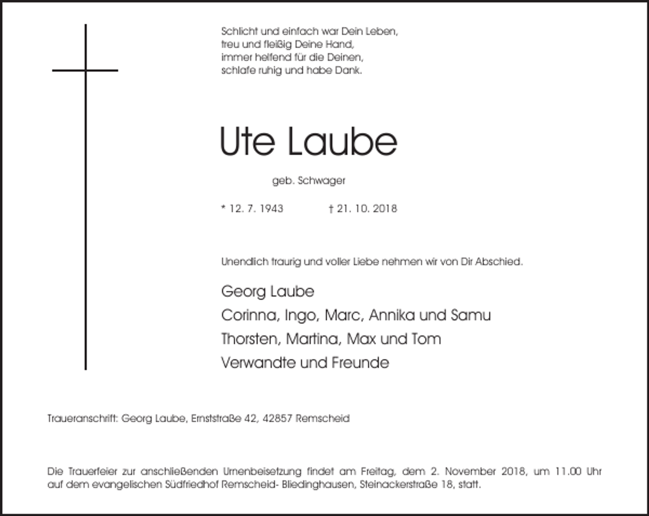 <p>Schlicht und einfach war Dein Leben,<br />treu und fleißig Deine Hand,<br />immer helfend für die Deinen,<br />schlafe ruhig und habe Dank.</p><p>Ute Laube<br />geb. Schwager<br />* 12. 7. 1943</p><p>† 21. 10. 2018</p><p>Unendlich traurig und voller Liebe nehmen wir von Dir Abschied.</p><p>Georg Laube<br />Corinna, Ingo, Marc, Annika und Samu<br />Thorsten, Martina, Max und Tom<br />Verwandte und Freunde<br />Traueranschrift: Georg Laube, Ernststraße 42, 42857 Remscheid</p><p>Die Trauerfeier zur anschließenden Urnenbeisetzung findet am Freitag, dem 2. November 2018, um 11.00 Uhr<br />auf dem evangelischen Südfriedhof Remscheid- Bliedinghausen, Steinackerstraße 18, statt.</p>