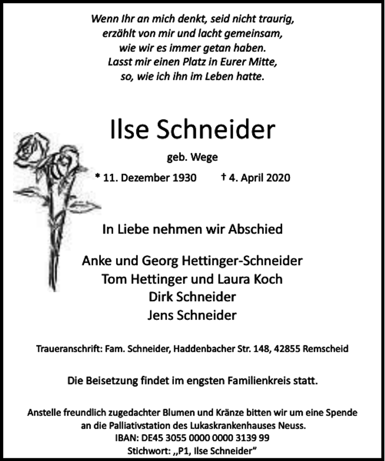 <p>Wenn Ihr an mich denkt, seid nicht traurig,<br />erzählt von mir und lacht gemeinsam,<br />wie wir es immer getan haben.<br />Lasst mir einen Platz in Eurer Mitte,<br />so, wie ich ihn im Leben hatte.</p><p>Ilse Schneider<br />geb. Wege<br />* 11. Dezember 1930</p><p>† 4. April 2020</p><p>In Liebe nehmen wir Abschied<br />Anke und Georg Hettinger-Schneider<br />Tom Hettinger und Laura Koch<br />Dirk Schneider<br />Jens Schneider<br />Traueranschrift: Fam. Schneider, Haddenbacher Str. 148, 42855 Remscheid</p><p>Die Beisetzung findet im engsten Familienkreis statt.<br />Anstelle freundlich zugedachter Blumen und Kränze bitten wir um eine Spende<br />an die Palliativstation des Lukaskrankenhauses Neuss.<br />IBAN: DE45 3055 3139<br />Stichwort: ,,P1, Ilse Schneider”</p>
