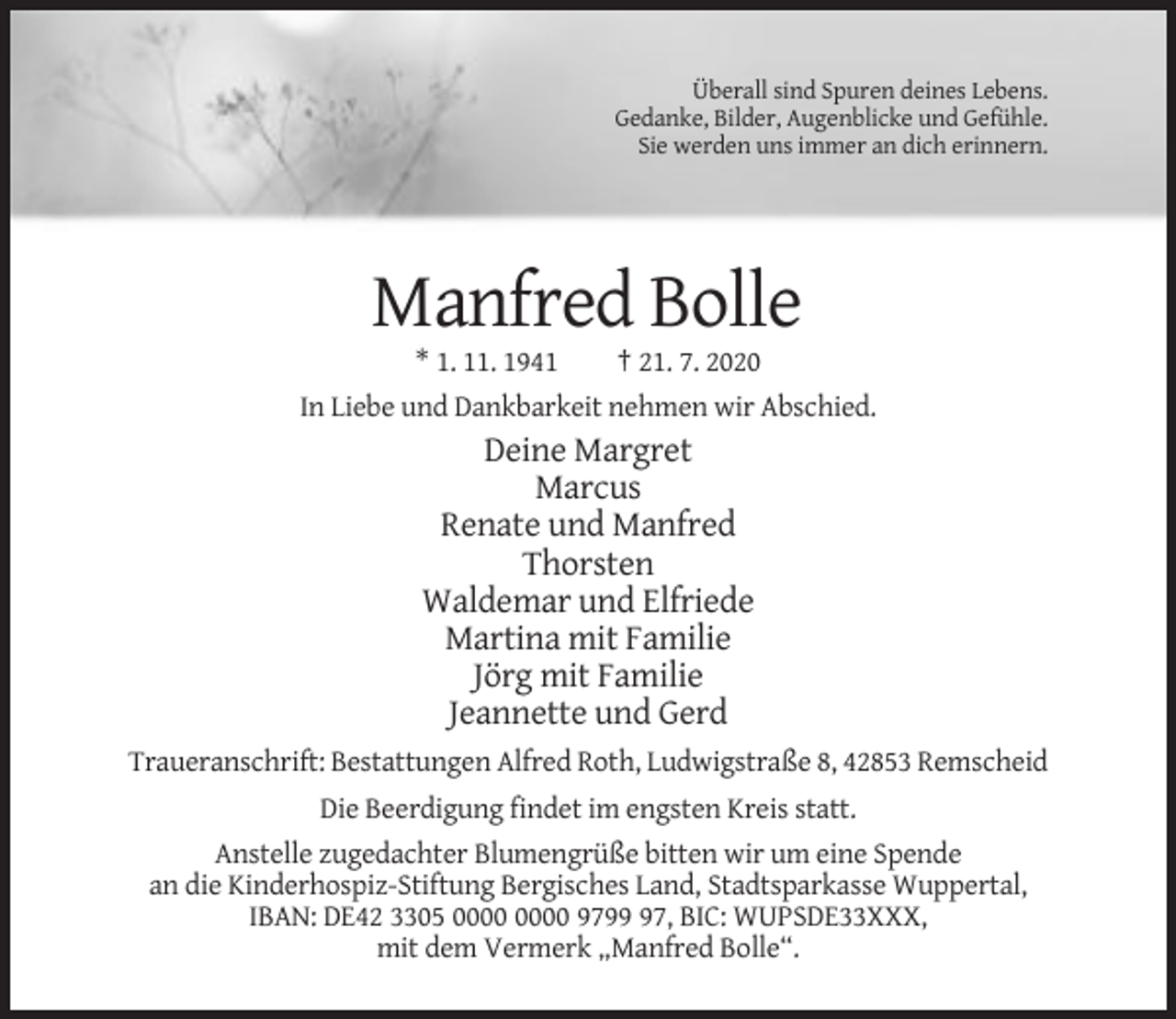 <p>Überall sind Spuren deines Lebens.<br />Gedanke, Bilder, Augenblicke und Gefühle.<br />Sie werden uns immer an dich erinnern.</p><p>Manfred Bolle<br />* 1. 11. 1941<br />† 21. 7. 2020<br />In Liebe und Dankbarkeit nehmen wir Abschied.</p><p>Deine Margret<br />Marcus<br />Renate und Manfred<br />Thorsten<br />Waldemar und Elfriede<br />Martina mit Familie<br />Jörg mit Familie<br />Jeannette und Gerd<br />Traueranschrift: Bestattungen Alfred Roth, Ludwigstraße 8, 42853 Remscheid<br />Die Beerdigung findet im engsten Kreis statt.<br />Anstelle zugedachter Blumengrüße bitten wir um eine Spende<br />an die Kinderhospiz-Stiftung Bergisches Land, Stadtsparkasse Wuppertal,<br />IBAN: DE42 3305 9797, BIC: WUPSDE33XXX,<br />mit dem Vermerk „Manfred Bolle“.</p>