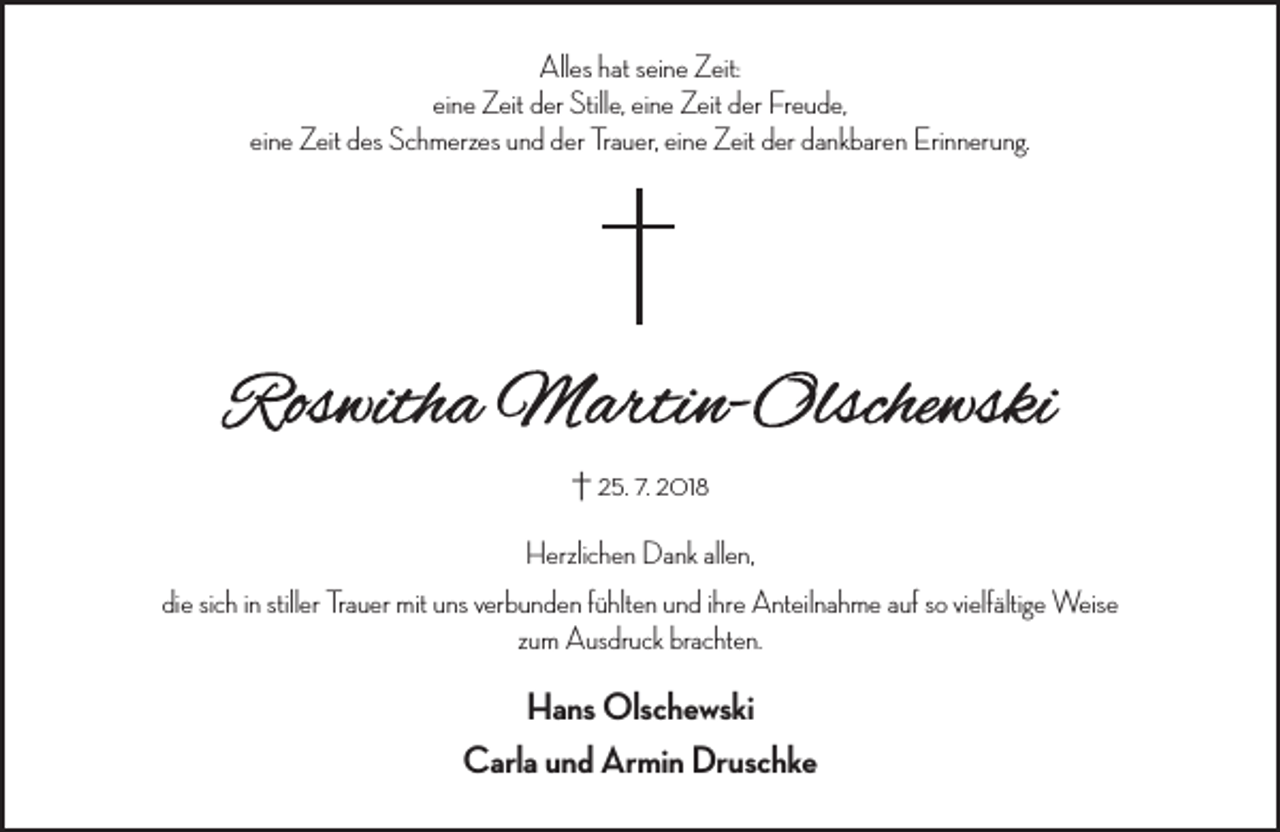 <p>Alles hat seine Zeit:<br />eine Zeit der Stille, eine Zeit der Freude,<br />eine Zeit des Schmerzes und der Trauer, eine Zeit der dankbaren Erinnerung.</p><p>† 25. 7. 2018<br />Herzlichen Dank allen,<br />die sich in stiller Trauer mit uns verbunden fühlten und ihre Anteilnahme auf so vielfältige Weise<br />zum Ausdruck brachten.</p><p>Hans Olschewski<br />Carla und Armin Druschke</p>