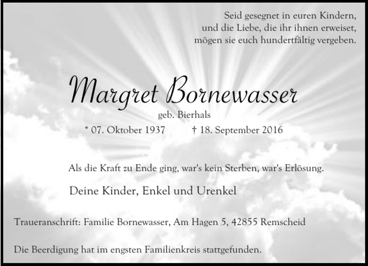 <p>Seid gesegnet in euren Kindern,<br />und die Liebe, die ihr ihnen erweiset,<br />mögen sie euch hundertfältig vergeben.</p><p>Margret Bornewasser<br />geb. Bierhals<br />* 07. Oktober 1937<br />† 18. September 2016</p><p>Als die Kraft zu Ende ging, war's kein Sterben, war's Erlösung.</p><p>Deine Kinder, Enkel und Urenkel<br />Traueranschrift: Familie Bornewasser, Am Hagen 5, 42855 Remscheid<br />Die Beerdigung hat im engsten Familienkreis stattgefunden.</p>