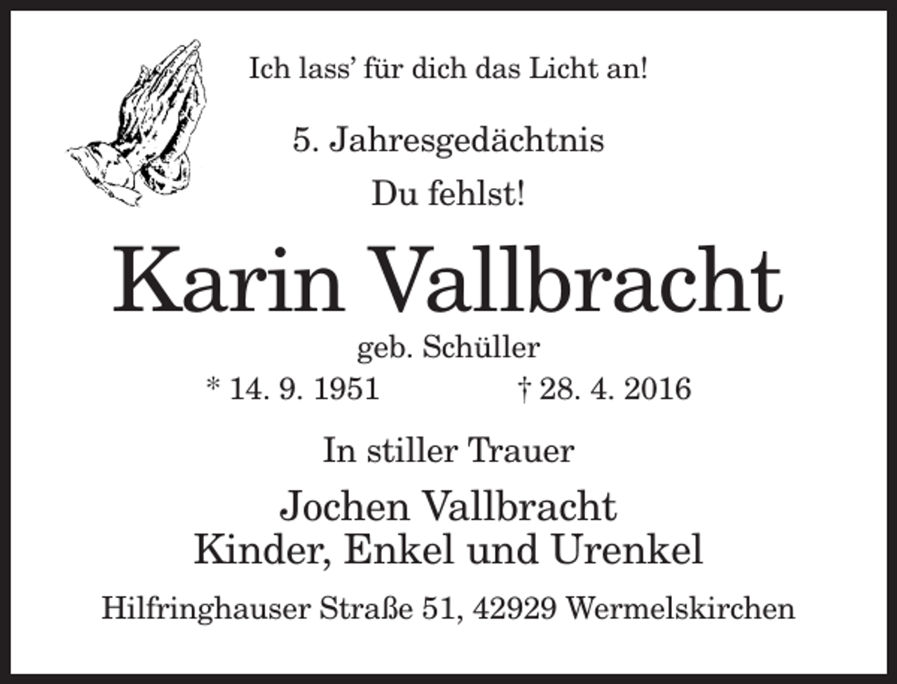 <p>Ich lass’ für dich das Licht an!</p><p>5. Jahresgedächtnis<br />Du fehlst!</p><p>Karin Vallbracht<br />geb. Schüller<br />* 14. 9. 1951<br />† 28. 4. 2016</p><p>In stiller Trauer</p><p>Jochen Vallbracht<br />Kinder, Enkel und Urenkel<br />Hilfringhauser Straße 51, 42929 Wermelskirchen</p>