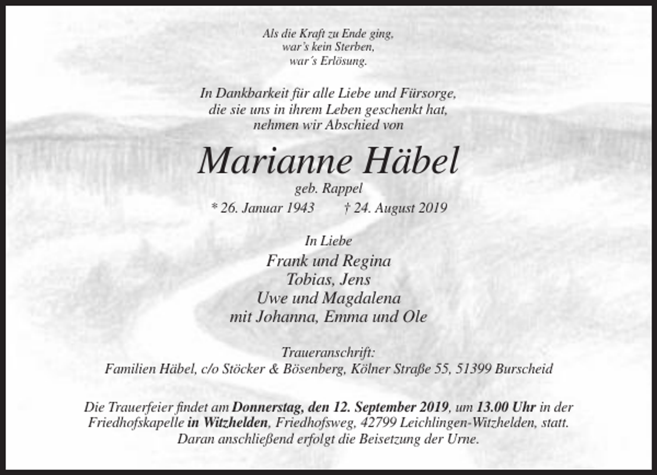<p>Als die Kraft zu Ende ging,<br />war’s kein Sterben,<br />war´s Erlösung.</p><p>In Dankbarkeit für alle Liebe und Fürsorge,<br />die sie uns in ihrem Leben geschenkt hat,<br />nehmen wir Abschied von</p><p>Marianne Häbel<br />geb. Rappel<br />* 26. Januar 1943<br />† 24. August 2019<br />In Liebe</p><p>Frank und Regina<br />Tobias, Jens<br />Uwe und Magdalena<br />mit Johanna, Emma und Ole<br />Traueranschrift:<br />Familien Häbel, c/o Stöcker &amp; Bösenberg, Kölner Straße 55, 51399 Burscheid<br />Die Trauerfeier findet am Donnerstag, den 12. September 2019, um 13.00 Uhr in der<br />Friedhofskapelle in Witzhelden, Friedhofsweg, 42799 Leichlingen-Witzhelden, statt.<br />Daran anschließend erfolgt die Beisetzung der Urne.</p>
