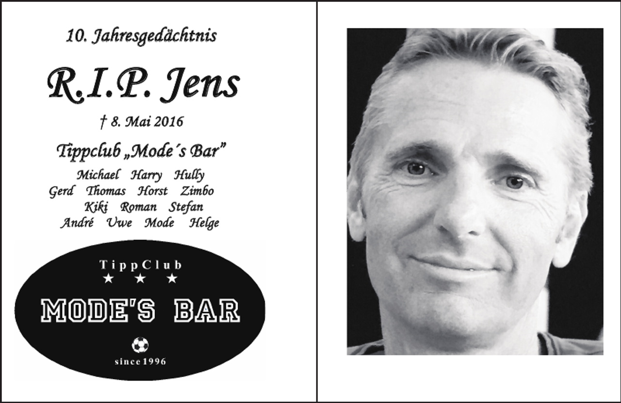 <p>10. Jahresgedächtnis</p><p>R.I.P. Jens<br />† 8. M a i 20 16</p><p>Tippclub „Mode´s Bar”<br />Michael Harry Hully<br />Gerd Thomas Horst Zimbo<br />Kiki Roman Stefan<br />André Uwe Mode Helge</p>