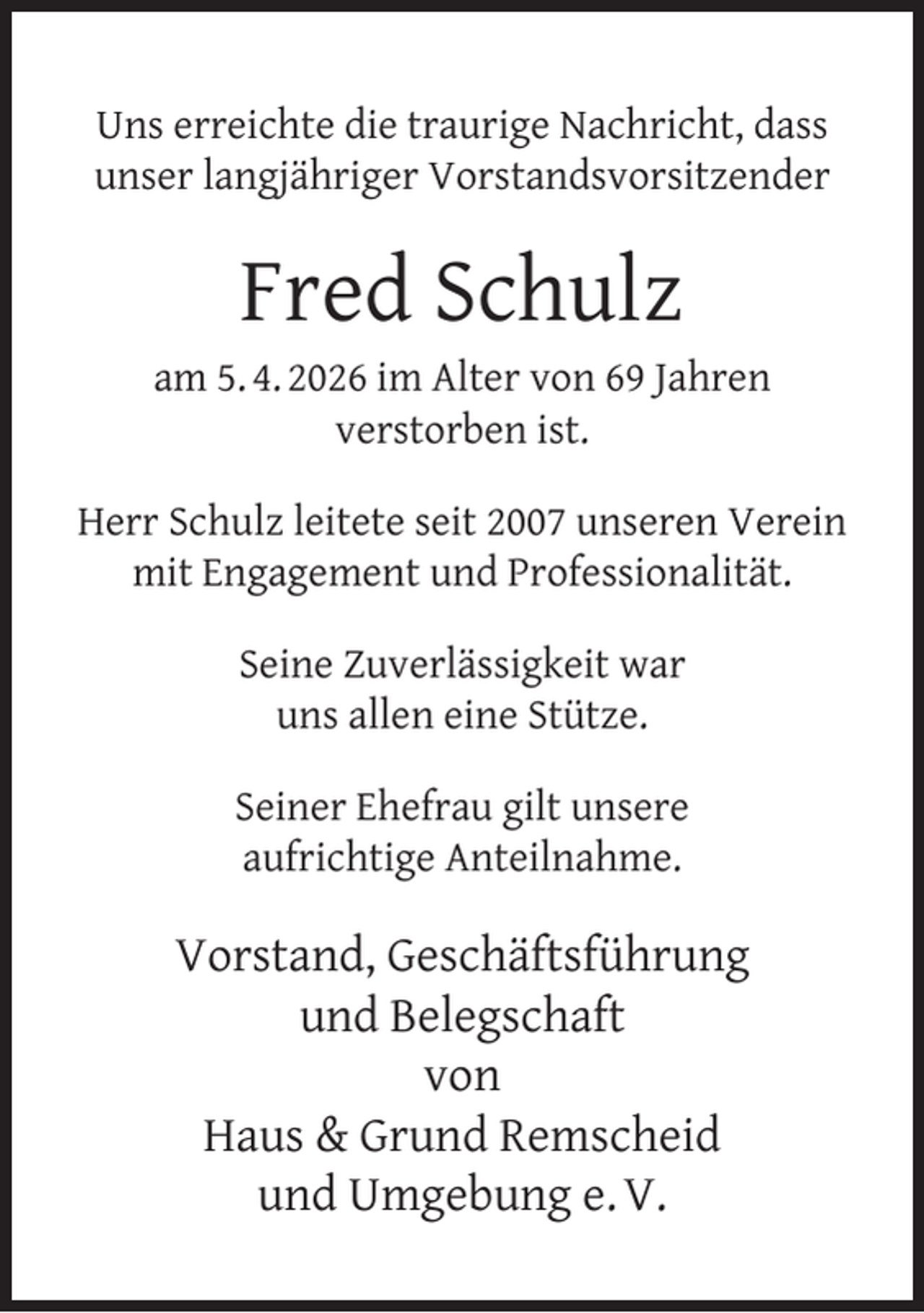 <p>Uns erreichte die traurige Nachricht, dass<br />unser langjähriger Vorstandsvorsitzender</p><p>Fred Schulz</p><p>am 5. 4. 2026 im Alter von 69 Jahren<br />verstorben ist.<br />Herr Schulz leitete seit 2007 unseren Verein<br />mit Engagement und Professionalität.<br />Seine Zuverlässigkeit war<br />uns allen eine Stütze.<br />Seiner Ehefrau gilt unsere<br />aufrichtige Anteilnahme.</p><p>Vorstand, Geschäftsführung<br />und Belegschaft<br />von<br />Haus &amp; Grund Remscheid<br />und Umgebung e. V.</p>