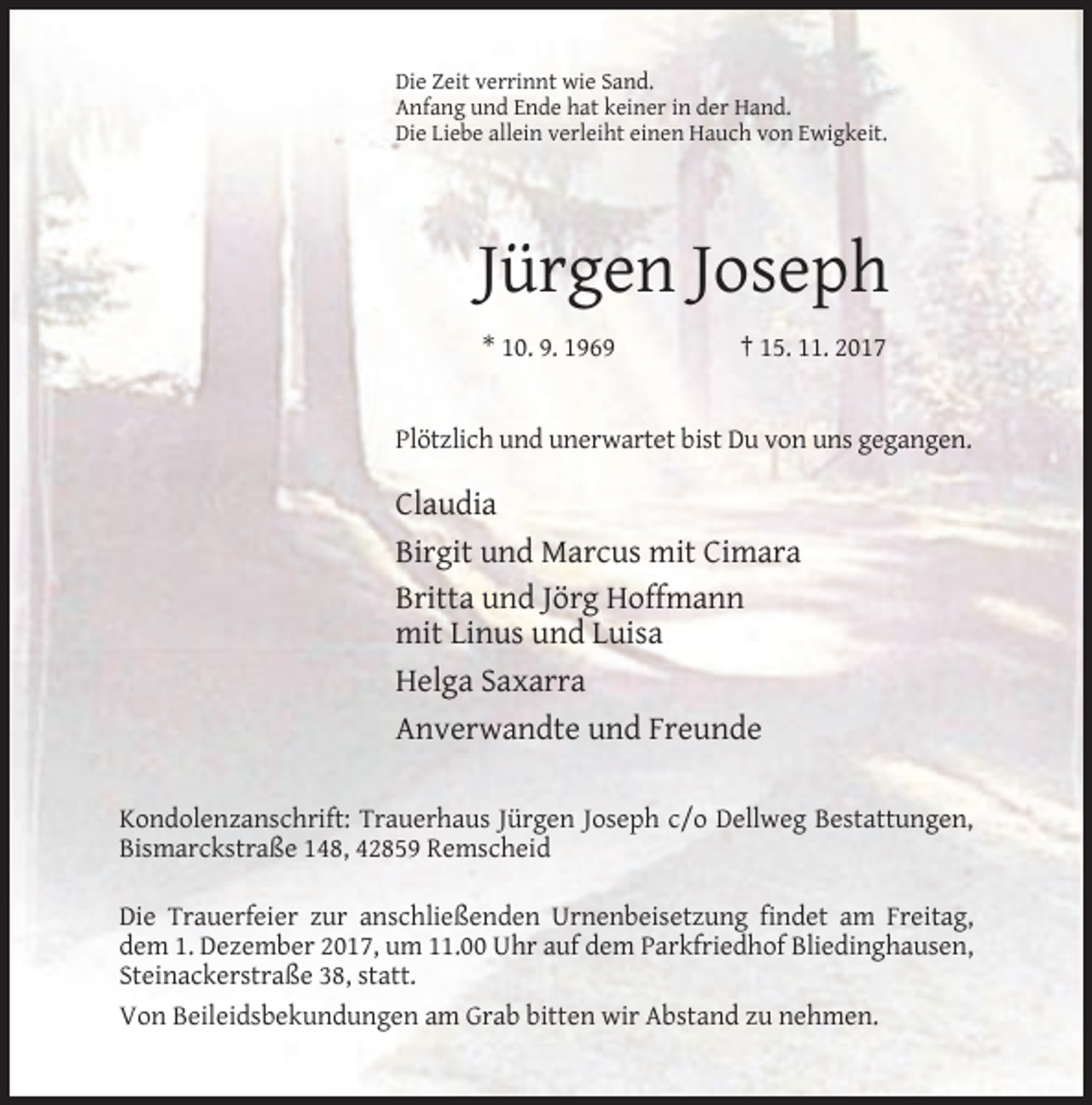 <p>Die Zeit verrinnt wie Sand.<br />Anfang und Ende hat keiner in der Hand.<br />Die Liebe allein verleiht einen Hauch von Ewigkeit.</p><p>Jürgen Joseph<br />* 10. 9. 1969</p><p>† 15. 11. 2017</p><p>Plötzlich und unerwartet bist Du von uns gegangen.</p><p>Claudia<br />Birgit und Marcus mit Cimara<br />Britta und Jörg Hoffmann<br />mit Linus und Luisa<br />Helga Saxarra<br />Anverwandte und Freunde<br />Kondolenzanschrift: Trauerhaus Jürgen Joseph c/o Dellweg Bestattungen,<br />Bismarckstraße 148, 42859 Remscheid<br />Die Trauerfeier zur anschließenden Urnenbeisetzung findet am Freitag,<br />dem 1. Dezember 2017, um 11.00 Uhr auf dem Parkfriedhof Bliedinghausen,<br />Steinackerstraße 38, statt.<br />Von Beileidsbekundungen am Grab bitten wir Abstand zu nehmen.</p>
