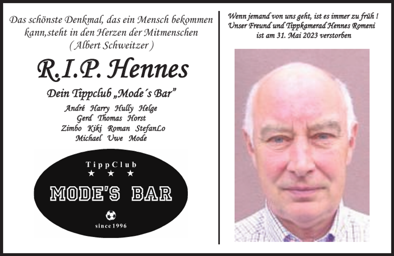 <p>Das schönste Denkmal, das ein Mensch bekommen<br />kann,steht in den Herzen der Mitmenschen<br />( Albert Schweitzer )</p><p>R.I.P. Hennes<br />Dein Tippclub „Mode´s Bar”<br />André Harry Hully Helge<br />Gerd Thomas Horst<br />Zimbo Kiki Roman StefanLo<br />Michael Uwe Mode</p><p>Wenn jemand von uns geht, ist es immer zu früh !<br />Unser Freund und Tippkamerad Hennes Romeni<br />ist am 31. Mai 2023 verstorben</p>