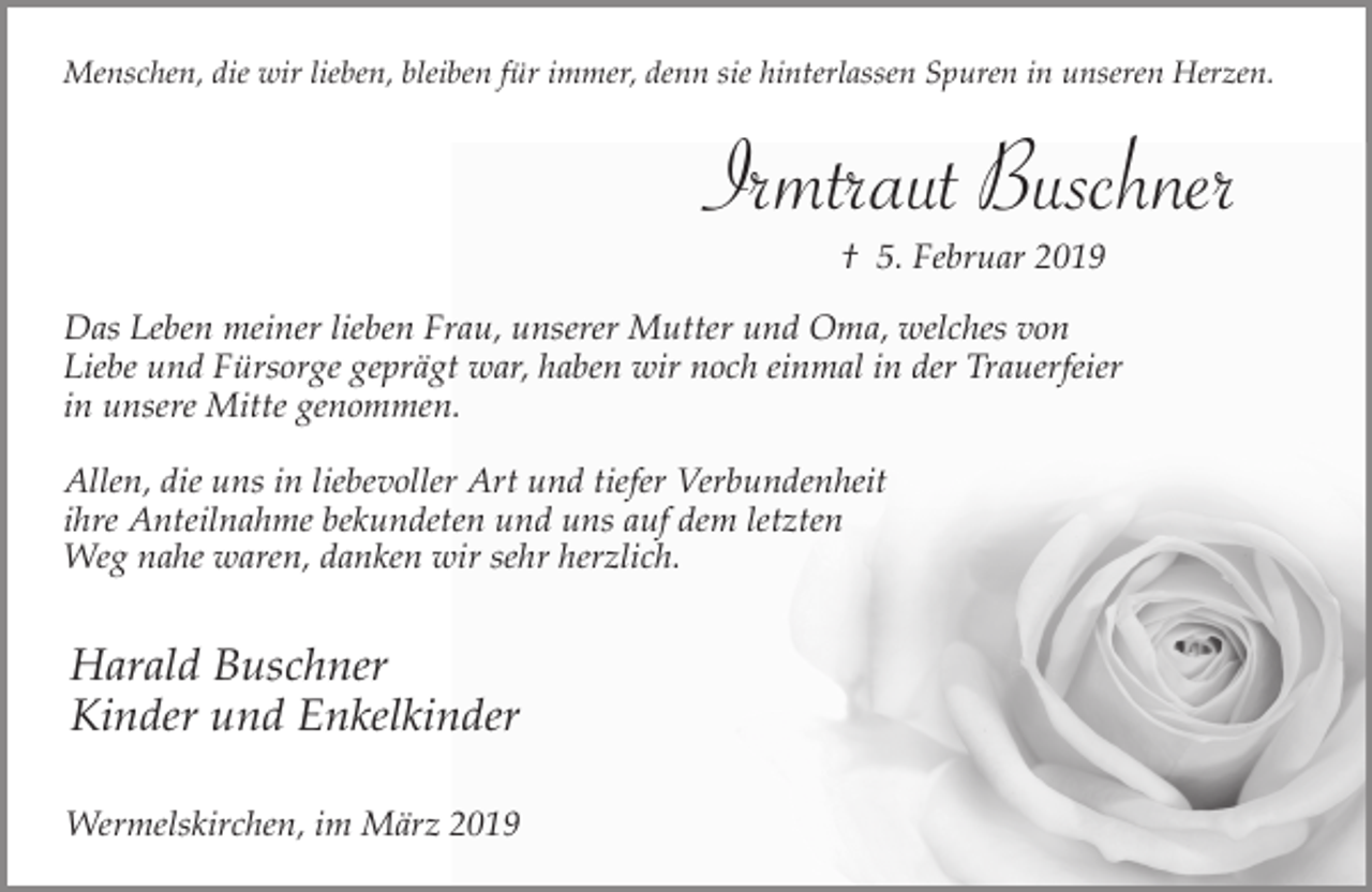 <p>Menschen, die wir lieben, bleiben für immer, denn sie hinterlassen Spuren in unseren Herzen.</p><p>Irmtraut Buschner<br />† 5. Februar 2019</p><p>Das Leben meiner lieben Frau, unserer Mutter und Oma, welches von<br />Liebe und Fürsorge geprägt war, haben wir noch einmal in der Trauerfeier<br />in unsere Mitte genommen.<br />Allen, die uns in liebevoller Art und tiefer Verbundenheit<br />ihre Anteilnahme bekundeten und uns auf dem letzten<br />Weg nahe waren, danken wir sehr herzlich.</p><p>Harald Buschner<br />Kinder und Enkelkinder<br />Wermelskirchen, im März 2019</p>