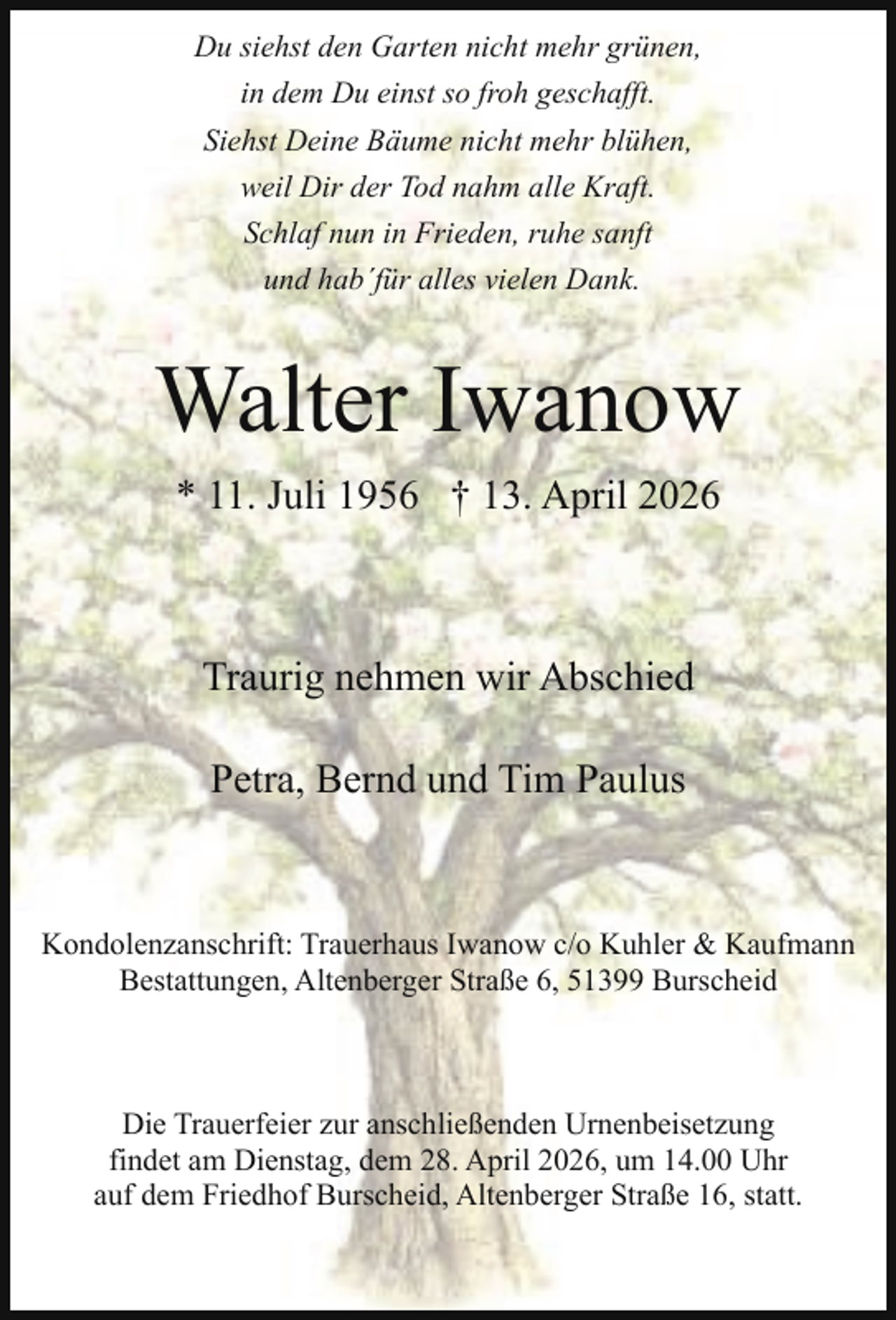 <p>Du siehst den Garten nicht mehr grünen,<br />in dem Du einst so froh geschafft.<br />Siehst Deine Bäume nicht mehr blühen,<br />weil Dir der Tod nahm alle Kraft.<br />Schlaf nun in Frieden, ruhe sanft<br />und hab´für alles vielen Dank.</p><p>Walter Iwanow<br />* 11. Juli 1956 † 13. April 2026</p><p>Traurig nehmen wir Abschied<br />Petra, Bernd und Tim Paulus</p><p>Kondolenzanschrift: Trauerhaus Iwanow c/o Kuhler &amp; Kaufmann<br />Bestattungen, Altenberger Straße 6, 51399 Burscheid</p><p>Die Trauerfeier zur anschließenden Urnenbeisetzung<br />findet am Dienstag, dem 28. April 2026, um 14.00 Uhr<br />auf dem Friedhof Burscheid, Altenberger Straße 16, statt.</p>